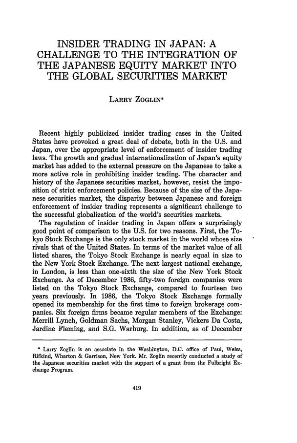 handle is hein.journals/colb1987 and id is 431 raw text is: INSIDER TRADING IN JAPAN: ACHALLENGE TO THE INTEGRATION OFTHE JAPANESE EQUITY MARKET INTOTHE GLOBAL SECURITIES MARKETLARRY ZOGLIN*Recent highly publicized insider trading cases in the UnitedStates have provoked a great deal of debate, both in the U.S. andJapan, over the appropriate level of enforcement of insider tradinglaws. The growth and gradual internationalization of Japan's equitymarket has added to the external pressure on the Japanese to take amore active role in prohibiting insider trading. The character andhistory of the Japanese securities market, however, resist the impo-sition of strict enforcement policies. Because of the size of the Japa-nese securities market, the disparity between Japanese and foreignenforcement of insider trading represents a significant challenge tothe successful globalization of the world's securities markets.The regulation of insider trading in Japan offers a surprisinglygood point of comparison to the U.S. for two reasons. First, the To-kyo Stock Exchange is the only stock market in the world whose sizerivals that of the United States. In terms of the market value of alllisted shares, the Tokyo Stock Exchange is nearly equal in size tothe New York Stock Exchange. The next largest national exchange,in London, is less than one-sixth the size of the New York StockExchange. As of December 1986, fifty-two foreign companies werelisted on the Tokyo Stock Exchange, compared to fourteen twoyears previously. In 1986, the Tokyo Stock Exchange formallyopened its membership for the first time to foreign brokerage com-panies. Six foreign firms became regular members of the Exchange:Merrill Lynch, Goldman Sachs, Morgan Stanley, Vickers Da Costa,Jardine Fleming, and S.G. Warburg. In addition, as of December* Larry Zoglin is an associate in the Washington, D.C. office of Paul, Weiss,Rifkind, Wharton & Garrison, New York. Mr. Zoglin recently conducted a study ofthe Japanese securities market with the support of a grant from the Fulbright Ex-change Program.