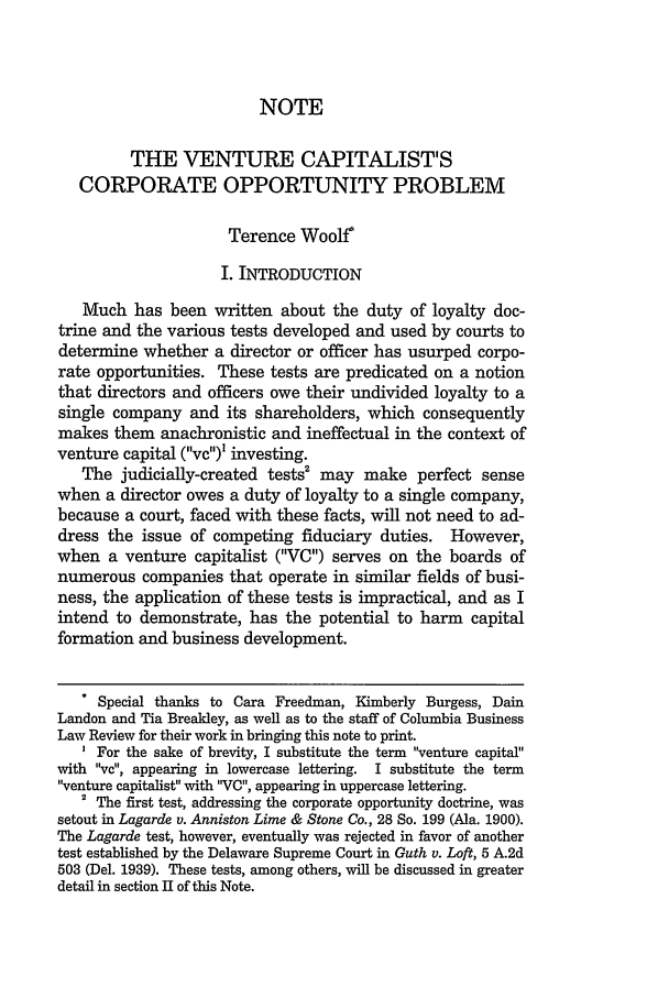handle is hein.journals/colb2001 and id is 483 raw text is: NOTE
THE VENTURE CAPITALIST'S
CORPORATE OPPORTUNITY PROBLEM
Terence Woolf
I. INTRODUCTION
Much has been written about the duty of loyalty doc-
trine and the various tests developed and used by courts to
determine whether a director or officer has usurped corpo-
rate opportunities. These tests are predicated on a notion
that directors and officers owe their undivided loyalty to a
single company and its shareholders, which consequently
makes them anachronistic and ineffectual in the context of
venture capital (vc) investing.
The judicially-created tests2 may make perfect sense
when a director owes a duty of loyalty to a single company,
because a court, faced with these facts, will not need to ad-
dress the issue of competing fiduciary duties. However,
when a venture capitalist (V) serves on the boards of
numerous companies that operate in similar fields of busi-
ness, the application of these tests is impractical, and as I
intend to demonstrate, has the potential to harm capital
formation and business development.
* Special thanks to Cara Freedman, Kimberly Burgess, Dain
Landon and Tia Breakley, as well as to the staff of Columbia Business
Law Review for their work in bringing this note to print.
' For the sake of brevity, I substitute the term venture capital
with vc, appearing in lowercase lettering. I substitute the term
venture capitalist with VC, appearing in uppercase lettering.
2 The first test, addressing the corporate opportunity doctrine, was
setout in Lagarde v. Anniston Lime & Stone Co., 28 So. 199 (Ala. 1900).
The Lagarde test, however, eventually was rejected in favor of another
test established by the Delaware Supreme Court in Guth v. Loft, 5 A.2d
503 (Del. 1939). These tests, among others, will be discussed in greater
detail in section II of this Note.



