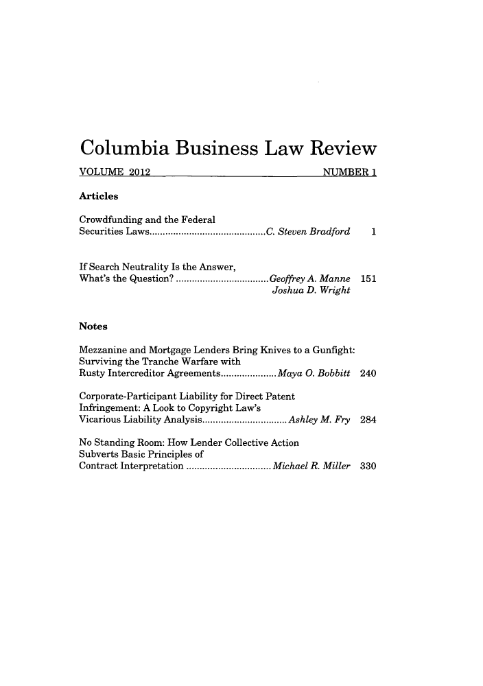 handle is hein.journals/colb2012 and id is 1 raw text is: Columbia Business Law ReviewVOLUME 2012                                       NUMBER 1ArticlesCrowdfunding and the FederalSecurities Laws..................C. Steven Bradford      1If Search Neutrality Is the Answer,What's the Question?  ................Geoffrey A. Manne  151Joshua D. WrightNotesMezzanine and Mortgage Lenders Bring Knives to a Gunfight:Surviving the Tranche Warfare withRusty Intercreditor Agreements....   .....Maya 0. Bobbitt 240Corporate-Participant Liability for Direct PatentInfringement: A Look to Copyright Law'sVicarious Liability Analysis.............. Ashley M. Fry  284No Standing Room: How Lender Collective ActionSubverts Basic Principles ofContract Interpretation  ................Michael R. Miller 330