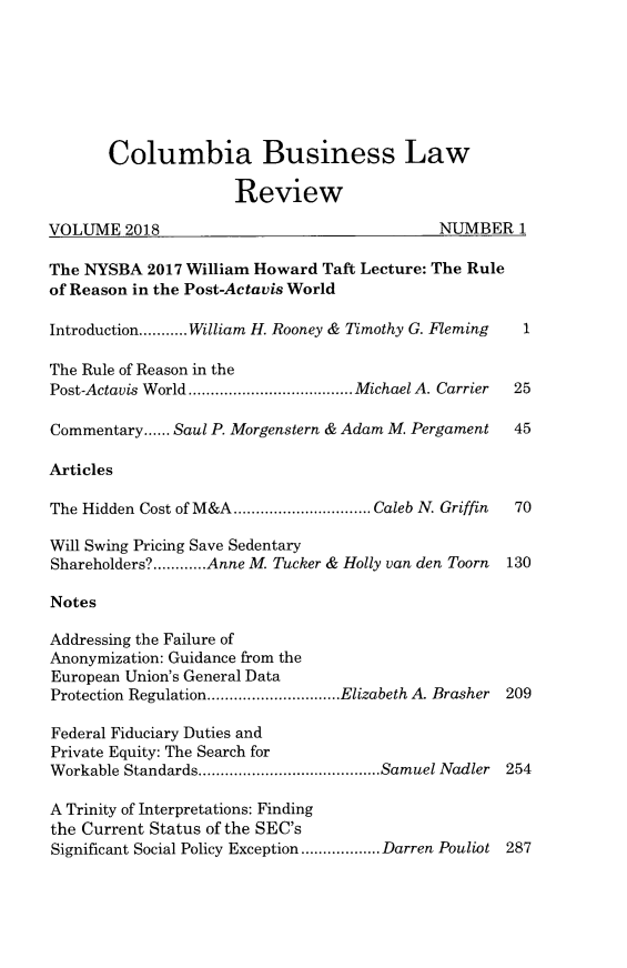 handle is hein.journals/colb2018 and id is 1 raw text is:        Columbia Business Law                     ReviewVOLUME 2018                                  NUMBER 1The NYSBA 2017 William Howard Taft Lecture: The Ruleof Reason in the Post-Actavis WorldIntroduction ........... William H. Rooney & Timothy G. Fleming  1The Rule of Reason in thePost-Actavis W orld ..................................... M ichael A. Carrier  25Commentary ...... Saul P. Morgenstern & Adam M. Pergament  45ArticlesThe Hidden Cost of M&A ............................... Caleb N. Griffin  70Will Swing Pricing Save SedentaryShareholders? ............ Anne M. Tucker & Holly van den Toorn  130NotesAddressing the Failure ofAnonymization: Guidance from theEuropean Union's General DataProtection Regulation .............................. Elizabeth A Brasher 209Federal Fiduciary Duties andPrivate Equity: The Search forWorkable Standards ......................................... Samuel Nadler  254A Trinity of Interpretations: Findingthe Current Status of the SEC'sSignificant Social Policy Exception .................. Darren Pouliot 287