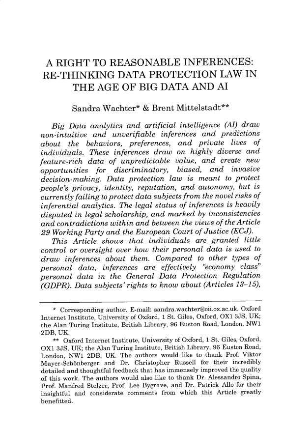 handle is hein.journals/colb2019 and id is 506 raw text is:   A RIGHT TO REASONABLE INFERENCES:  RE-THINKING DATA PROTECTION LAW IN         THE AGE OF BIG DATA AND Al         Sandra Wachter* & Brent Mittelstadt**   Big Data analytics and artificial intelligence (A[) drawnon-intuitive and unverifiable inferences and predictionsabout the    behaviors, preferences, and   private lives ofindividuals. These inferences draw on highly diverse andfeature-rich data of unpredictable value, and create newopportunities  for  discriminatory, biased, and     invasivedecision-making. Data protection law is meant to protectpeople's privacy, identity, reputation, and autonomy, but iscurrently failing to protect data subjects from the novel risks ofinferential analytics. The legal status of inferences is heavilydisputed in legal scholarship, and marked by inconsistenciesand contradictions within and between the views of the Article29 Working Party and the European Court of Justice (ECJ).   This Article shows that individuals are granted littlecontrol or oversight over how their personal data is used todraw inferences about them. Compared to other types ofpersonal data, inferences are effectively economy classpersonal data in the General Data Protection Regulation(GDPR). Data subjects' rights to know about (Articles 13-15),    * Corresponding author. E-mail: sandra.wachter@oii.ox.ac.uk. OxfordInternet Institute, University of Oxford, 1 St. Giles, Oxford, OXI 3JS, UK;the Alan Turing Institute, British Library, 96 Euston Road, London, NW12DB, UK.    ** Oxford Internet Institute, University of Oxford, 1 St. Giles, Oxford,OX1 3JS, UK; the Alan Turing Institute, British Library, 96 Euston Road,London, NW1 2DB, UK. The authors would like to thank Prof. ViktorMayer-Sch6nberger and Dr. Christopher Russell for their incrediblydetailed and thoughtful feedback that has immensely improved the qualityof this work. The authors would also like to thank Dr. Alessandro Spina,Prof. Manfred Stelzer, Prof. Lee Bygrave, and Dr. Patrick Allo for theirinsightful and considerate comments from which this Article greatlybenefitted.
