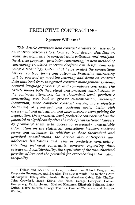 handle is hein.journals/colb2019 and id is 633 raw text is: 





PREDICTIVE CONTRACTING


                    Spencer Williams*

    This Article examines how contract drafters can use data
 on contract outcomes to inform contract design. Building on
 recent developments in contract data collection and analysis,
 the Article proposes predictive contracting, a new method of
 contracting in which contract drafters can design contracts
 using a technology system that helps predict the connections
 between contract terms and outcomes. Predictive contracting
 will be powered by machine learning and draw on contract
 data obtained from integrated contract management systems,
 natural language processing, and computable contracts. The
 Article makes both theoretical and practical contributions to
 the contracts literature. On a theoretical level, predictive
 contracting can lead to greater customization, increased
 innovation, more complete contract design, more effective
 balancing  of front-end  and   back-end costs, better risk
 assessment and allocation, and more accurate term pricing for
 negotiation. On a practical level, predictive contracting has the
 potential to significantly alter the role of transactional lawyers
 by providing them with access to previously unavailable
 information on the statistical connections between contract
 terms and outcomes. In addition to these theoretical and
 practical contributions, the Article also anticipates and
 addresses limitations and risks of predictive contracting,
 including technical constraints, concerns regarding data
 privacy and confidentiality, the regulation of the unauthorized
practice of law and the potential for exacerbating information
inequality.

   * Fellow and Lecturer in Law, Stanford Law School Program on
Corporate Governance and Practice. The author would like to thank Afra
Afsharipour, Hilary Allen, Jordan Barry, Abraham Cable, Eric Chaffee,
John Crawford, Jared Ellias, Jill Fisch, George Georgiev, Colleen
Honigsberg, Cathy Hwang, Michael Klausner, Elizabeth Pollman, Brian
Quinn, Harry Surden, George Triantis, Samuel Weinstein and Andrew
Winden.


