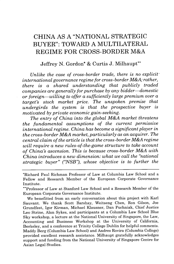 handle is hein.journals/colb2019 and id is 198 raw text is: 





     CHINA AS A NATIONAL STRATEGIC
     BUYER: TOWARD A MULTILATERAL
     REGIME FOR CROSS-BORDER M&A

        Jeffrey N. Gordon* & Curtis J. Milhaupt**

    Unlike the case of cross-border trade, there is no explicit
international governance regime for cross- border M&A; rather,
there  is  a  shared  understanding   that publicly traded
companies are generally for purchase by any bidder-domestic
or foreign-willing to offer a sufficiently large premium over a
target's stock market price. The unspoken premise that
undergirds the system is that the prospective buyer is
motivated by private economic gain-seeking.
   The entry of China into the global M&A market threatens
the fundamental assumptions of the current permissive
international regime. China has become a significant player in
the cross-border M&A market, particularly as an acquirer. The
central claim of the article is that the cross-border M&A regime
will require a new rules-of-the-game structure to take account
of China's ascension. This is because cross-border M&A with
China introduces a new dimension: what we call the national
strategic buyer (NSB), whose objective is to further the

*Richard Paul Richman Professor of Law at Columbia Law School and a
Fellow and Research Member of the European Corporate Governance
Institute.
**Professor of Law at Stanford Law School and a Research Member of the
European Corporate Governance Institute.
  We benefitted from an early conversation about this project with Karl
Sauvant. We thank Scott Barshay, Weitseng Chen, Ron Gilson, Joe
Grundfest, Igor Kirman, Michael Klausner, Dan Puchniak, Chief Justice
Leo Strine, Alan Sykes, and participants at a Columbia Law School Blue
Sky workshop, a lecture at the National University of Singapore, the Law,
Accounting and Business Workshop at the University of California,
Berkeley, and a conference at Trinity College Dublin for helpful comments.
Maddy Berg (Columbia Law School) and Andres Rovira (Columbia College)
provided excellent research assistance. Milhaupt gratefully acknowledges
support and funding from the National University of Singapore Centre for
Asian Legal Studies.


