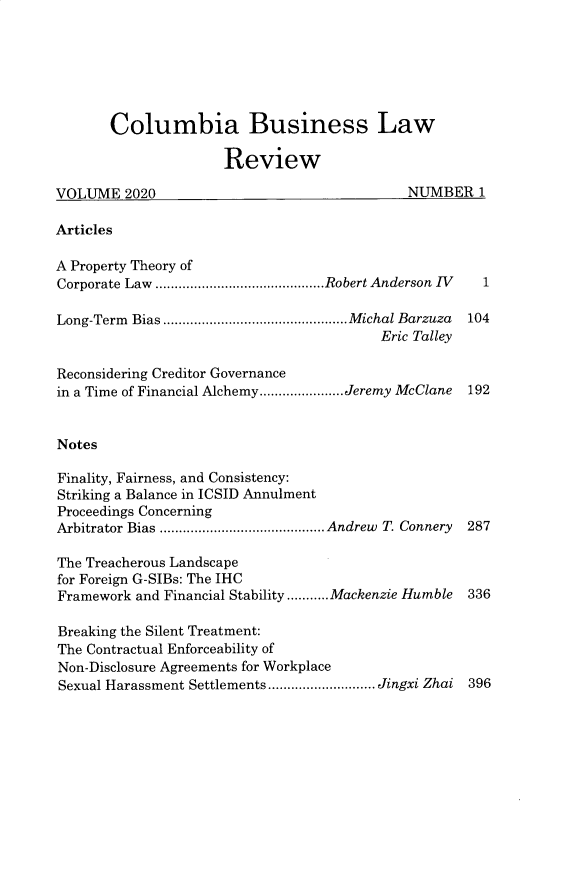 handle is hein.journals/colb2020 and id is 1 raw text is:        Columbia Business Law                     ReviewVOLUME   2020                                NUMBER   1ArticlesA Property Theory ofCorporate Law ............................................Robert Anderson  IV  1Long-Term Bias ................................................Michal Barzuza 104                                         Eric TalleyReconsidering Creditor Governancein a Time of Financial Alchemy......................Jeremy McClane  192NotesFinality, Fairness, and Consistency:Striking a Balance in ICSID AnnulmentProceedings ConcerningArbitrator Bias ........................................... Andrew T. Connery 287The Treacherous Landscapefor Foreign G-SIBs: The IHCFramework and Financial Stability ...........Mackenzie Humble  336Breaking the Silent Treatment:The Contractual Enforceability ofNon-Disclosure Agreements for WorkplaceSexual Harassment Settlements............................ Jingxi Zhai 396