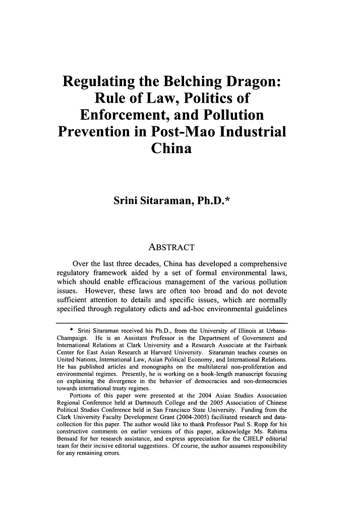 handle is hein.journals/colenvlp18 and id is 273 raw text is: Regulating the Belching Dragon:Rule of Law, Politics ofEnforcement, and PollutionPrevention in Post-Mao IndustrialChinaSrini Sitaraman, Ph.D.*ABSTRACTOver the last three decades, China has developed a comprehensiveregulatory framework aided by a set of formal environmental laws,which should enable efficacious management of the various pollutionissues. However, these laws are often too broad and do not devotesufficient attention to details and specific issues, which are normallyspecified through regulatory edicts and ad-hoc environmental guidelines* Srini Sitaraman received his Ph.D., from the University of Illinois at Urbana-Champaign. He is an Assistant Professor in the Department of Government andInternational Relations at Clark University and a Research Associate at the FairbankCenter for East Asian Research at Harvard University. Sitaraman teaches courses onUnited Nations, International Law, Asian Political Economy, and International Relations.He has published articles and monographs on the multilateral non-proliferation andenvironmental regimes. Presently, he is working on a book-length manuscript focusingon explaining the divergence in the behavior of democracies and non-democraciestowards international treaty regimes.Portions of this paper were presented at the 2004 Asian Studies AssociationRegional Conference held at Dartmouth College and the 2005 Association of ChinesePolitical Studies Conference held in San Francisco State University. Funding from theClark University Faculty Development Grant (2004-2005) facilitated research and data-collection for this paper. The author would like to thank Professor Paul S. Ropp for hisconstructive comments on earlier versions of this paper, acknowledge Ms. RahimaBensaid for her research assistance, and express appreciation for the CJIELP editorialteam for their incisive editorial suggestions. Of course, the author assumes responsibilityfor any remaining errors.