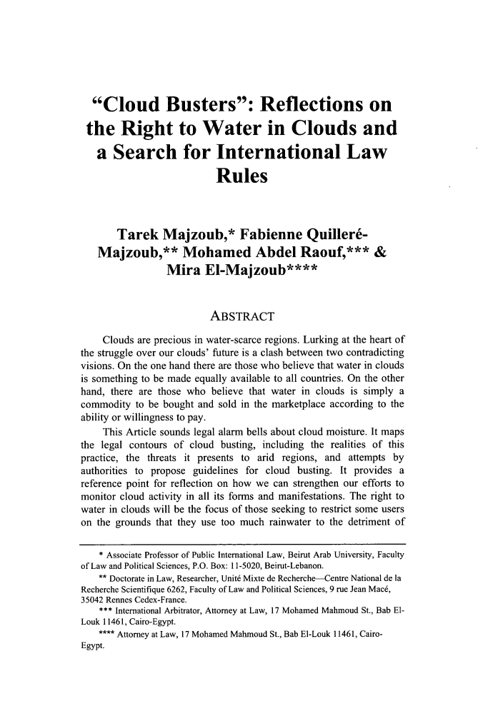 handle is hein.journals/colenvlp20 and id is 327 raw text is: 






  Cloud Busters: Reflections on

  the Right to Water in Clouds and

  a Search for International Law

                           Rules



       Tarek Majzoub,* Fabienne Quillere-
   Majzoub,** Mohamed Abdel Raouf,*** &
                 Mira EI-Majzoub****


                          ABSTRACT

    Clouds are precious in water-scarce regions. Lurking at the heart of
the struggle over our clouds' future is a clash between two contradicting
visions. On the one hand there are those who believe that water in clouds
is something to be made equally available to all countries. On the other
hand, there are those who believe that water in clouds is simply a
commodity to be bought and sold in the marketplace according to the
ability or willingness to pay.
    This Article sounds legal alarm bells about cloud moisture. It maps
the legal contours of cloud busting, including the realities of this
practice, the threats it presents to arid regions, and attempts by
authorities to propose guidelines for cloud busting. It provides a
reference point for reflection on how we can strengthen our efforts to
monitor cloud activity in all its forms and manifestations. The right to
water in clouds will be the focus of those seeking to restrict some users
on the grounds that they use too much rainwater to the detriment of

    * Associate Professor of Public International Law, Beirut Arab University, Faculty
of Law and Political Sciences, P.O. Box: 11-5020, Beirut-Lebanon.
    ** Doctorate in Law, Researcher, Unit6 Mixte de Recherche--Centre National de la
Recherche Scientifique 6262, Faculty of Law and Political Sciences, 9 rue Jean Mac6,
35042 Rennes Cedex-France.
    *** International Arbitrator, Attorney at Law, 17 Mohamed Mahmoud St., Bab El-
Louk 11461, Cairo-Egypt.
    **** Attorney at Law, 17 Mohamed Mahmoud St., Bab El-Louk 11461, Cairo-
Egypt.


