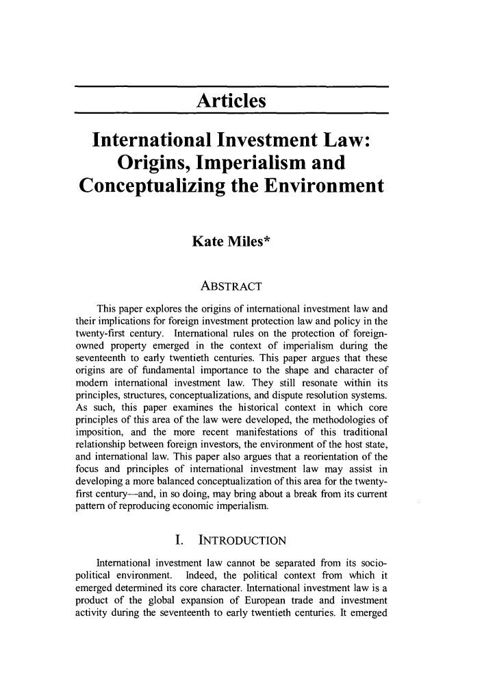 handle is hein.journals/colenvlp21 and id is 3 raw text is: Articles
International Investment Law:
Origins, Imperialism and
Conceptualizing the Environment
Kate Miles*
ABSTRACT
This paper explores the origins of international investment law and
their implications for foreign investment protection law and policy in the
twenty-first century. International rules on the protection of foreign-
owned property emerged in the context of imperialism during the
seventeenth to early twentieth centuries. This paper argues that these
origins are of fundamental importance to the shape and character of
modem international investment law. They still resonate within its
principles, structures, conceptualizations, and dispute resolution systems.
As such, this paper examines the historical context in which core
principles of this area of the law were developed, the methodologies of
imposition, and the more recent manifestations of this traditional
relationship between foreign investors, the environment of the host state,
and international law. This paper also argues that a reorientation of the
focus and principles of international investment law may assist in
developing a more balanced conceptualization of this area for the twenty-
first century-and, in so doing, may bring about a break from its current
pattern of reproducing economic imperialism.
I.   INTRODUCTION
International investment law cannot be separated from its socio-
political environment. Indeed, the political context from which it
emerged determined its core character. International investment law is a
product of the global expansion of European trade and investment
activity during the seventeenth to early twentieth centuries. It emerged


