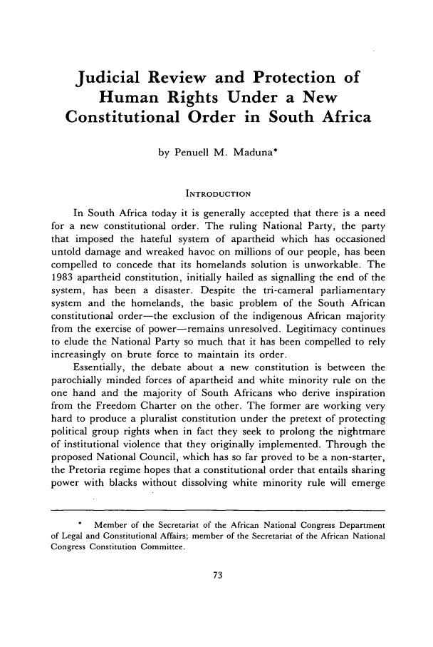 handle is hein.journals/colhr21 and id is 79 raw text is: Judicial Review and Protection ofHuman Rights Under a NewConstitutional Order in South Africaby Penuell M. Maduna*INTRODUCTIONIn South Africa today it is generally accepted that there is a needfor a new constitutional order. The ruling National Party, the partythat imposed the hateful system of apartheid which has occasioneduntold damage and wreaked havoc on millions of our people, has beencompelled to concede that its homelands solution is unworkable. The1983 apartheid constitution, initially hailed as signalling the end of thesystem, has been a disaster. Despite the tri-cameral parliamentarysystem and the homelands, the basic problem of the South Africanconstitutional order-the exclusion of the indigenous African majorityfrom the exercise of power-remains unresolved. Legitimacy continuesto elude the National Party so much that it has been compelled to relyincreasingly on brute force to maintain its order.Essentially, the debate about a new constitution is between theparochially minded forces of apartheid and white minority rule on theone hand and the majority of South Africans who derive inspirationfrom the Freedom Charter on the other. The former are working veryhard to produce a pluralist constitution under the pretext of protectingpolitical group rights when in fact they seek to prolong the nightmareof institutional violence that they originally implemented. Through theproposed National Council, which has so far proved to be a non-starter,the Pretoria regime hopes that a constitutional order that entails sharingpower with blacks without dissolving white minority rule will emergeMember of the Secretariat of the African National Congress Departmentof Legal and Constitutional Affairs; member of the Secretariat of the African NationalCongress Constitution Committee.