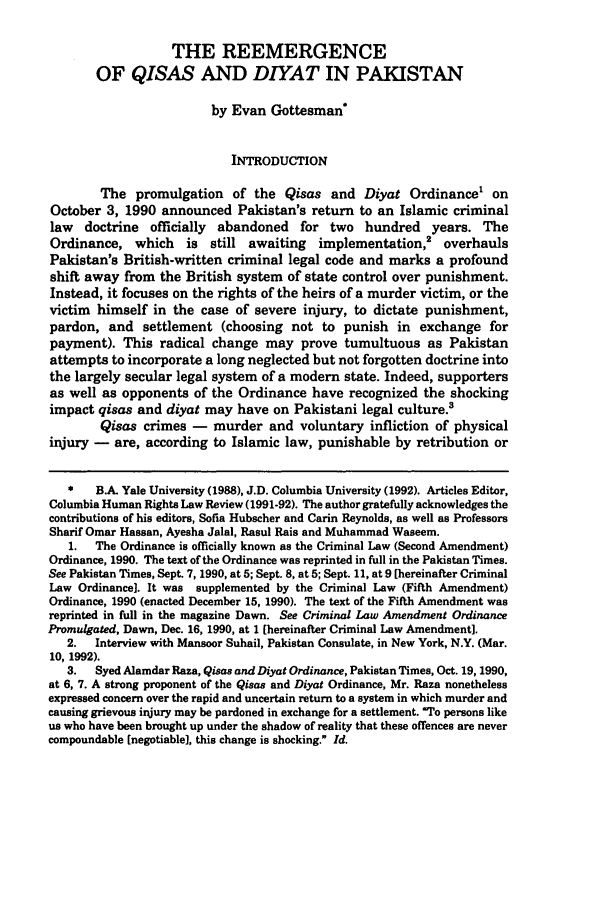 handle is hein.journals/colhr23 and id is 439 raw text is: THE REEMERGENCEOF QISAS AND DIYAT IN PAKISTANby Evan Gottesman*INTRODUCTIONThe promulgation of the Qisas and Diyat Ordinance1 onOctober 3, 1990 announced Pakistan's return to an Islamic criminallaw doctrine officially abandoned for two hundred years. TheOrdinance, which is still awaiting implementation,2 overhaulsPakistan's British-written criminal legal code and marks a profoundshift away from the British system of state control over punishment.Instead, it focuses on the rights of the heirs of a murder victim, or thevictim himself in the case of severe injury, to dictate punishment,pardon, and settlement (choosing not to punish in exchange forpayment). This radical change may prove tumultuous as Pakistanattempts to incorporate a long neglected but not forgotten doctrine intothe largely secular legal system of a modern state. Indeed, supportersas well as opponents of the Ordinance have recognized the shockingimpact qisas and diyat may have on Pakistani legal culture.'Qisas crimes - murder and voluntary infliction of physicalinjury - are, according to Islamic law, punishable by retribution or*   B.A. Yale University (1988), J.D. Columbia University (1992). Articles Editor,Columbia Human Rights Law Review (1991-92). The author gratefully acknowledges thecontributions of his editors, Sofia Hubscher and Carin Reynolds, as well as ProfessorsSharif Omar Hassan, Ayesha Jalal, Rasul Rais and Muhammad Waseem.1.  The Ordinance is officially known as the Criminal Law (Second Amendment)Ordinance, 1990. The text of the Ordinance was reprinted in full in the Pakistan Times.See Pakistan Times, Sept. 7, 1990, at 5; Sept. 8, at 5; Sept. 11, at 9 [hereinafter CriminalLaw Ordinance]. It was supplemented by the Criminal Law (Fifth Amendment)Ordinance, 1990 (enacted December 15, 1990). The text of the Fifth Amendment wasreprinted in full in the magazine Dawn. See Criminal Law Amendment OrdinancePromulgated, Dawn, Dec. 16, 1990, at 1 (hereinafter Criminal Law Amendment].2.  Interview with Mansoor Suhail, Pakistan Consulate, in New York, N.Y. (Mar.10, 1992).3.   Syed Alamdar Raza, Qisas and Diyat Ordinance, Pakistan Times, Oct. 19,1990,at 6, 7. A strong proponent of the Qisas and Diyat Ordinance, Mr. Raza nonethelessexpressed concern over the rapid and uncertain return to a system in which murder andcausing grievous injury may be pardoned in exchange for a settlement. To persons likeus who have been brought up under the shadow of reality that these offences are nevercompoundable [negotiable], this change is shocking. Id.
