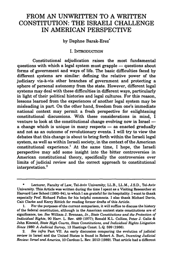 handle is hein.journals/colhr26 and id is 317 raw text is: FROM AN UNWRITTEN TO A WRITTENCONSTITUTION: THE ISRAELI CHALLENGEIN AMERICAN PERSPECTIVEby Daphne Barak-ErezI. INTRODUCTIONConstitutional adjudication raises the most fundamentalquestions with which a legal system must grapple - questions aboutforms of government and ways of life. The basic difficulties faced bydifferent systems are similar: defining the relative power of thejudiciary vis-A-vis other branches of government and protecting asphere of personal autonomy from the state. However, different legalsystems may deal with these difficulties in different ways, particularlyin light of their political histories and legal cultures. For this reason,lessons learned from the experiences of another legal system may bemisleading in part. On the other hand, freedom from one's immediatenational context may permit a fresh perspective for enlighteningconstitutional discussions. With these considerations in mind, Iventure to look at the constitutional change evolving now in Israel -a change which is unique in many respects - as enacted graduallyand not as an outcome of revolutionary events. I will try to view thedebates that this change is about to bring forth within the Israeli legalsystem, as well as within Israeli society, in the context of the Americanconstitutional experience.' At the same time, I hope, the Israeliperspective may add some insight into the bitter controversies inAmerican constitutional theory, specifically the controversies overlimits of judicial review and the correct approach to constitutionalinterpretation.2*   Lecturer, Faculty of Law, Tel-Aviv University; LL.B., LL.M., J.S.D., Tel-AvivUniversity. This Article was written during the time I spent as a Visiting Researcher atHarvard Law School (1993-94), to which I am grateful for its hospitality. I want to thankespecially Prof. Richard Fallon for his helpful comments. I also thank Michael Davis,Cait Clarke and Kerry Rittich for reading former drafts of this Article.1.  For the purposes of the current comparison, it will suffice to discuss the historyof the federal constitution, although in the American context state constitutions are ofsignificance, too. See William J. Brennan, Jr., State Constitutions and the Protection ofIndividual Rights, 90 Harv. L. Rev. 489 (1977); Ronald I-L. Collins, Peter J. Galie &John Kincaid, State High Courts, State Constitutions, and Individual Rights LitigationSince 1980: A Judicial Survey, 13 Hastings Const. L.Q. 599 (1986).2.  See infra Part VII. An early discussion comparing the evolution of judicialreview in Israel and the United States is found in Robert A. Burt, Inventing JudicialReview: Israel and America, 10 Cardozo L. Rev. 2013 (1989). That article had a different