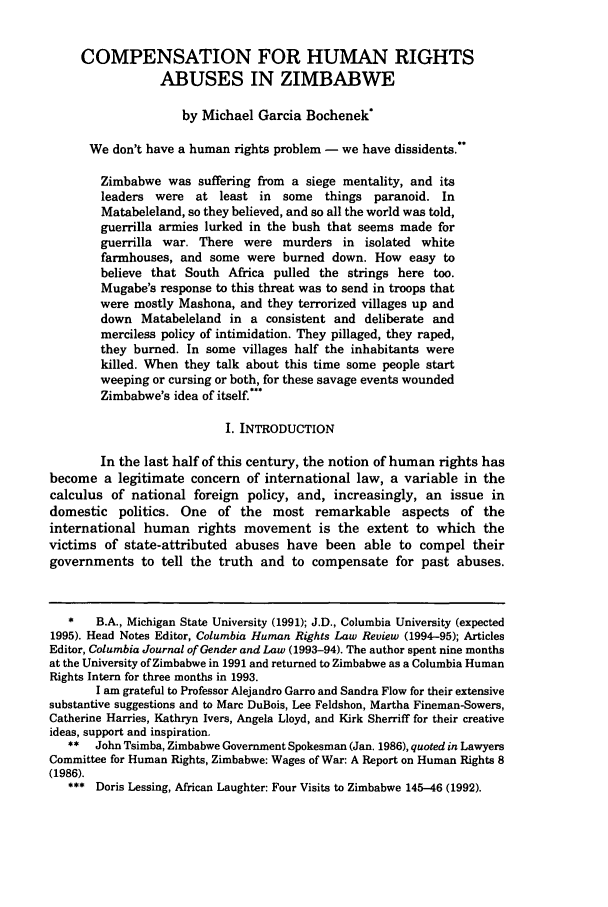 handle is hein.journals/colhr26 and id is 491 raw text is: COMPENSATION FOR HUMAN RIGHTSABUSES IN ZIMBABWEby Michael Garcia Bochenek*We don't have a human rights problem - we have dissidents.Zimbabwe was suffering from a siege mentality, and itsleaders were at least in some things paranoid. InMatabeleland, so they believed, and so all the world was told,guerrilla armies lurked in the bush that seems made forguerrilla war. There were murders in isolated whitefarmhouses, and some were burned down. How easy tobelieve that South Africa pulled the strings here too.Mugabe's response to this threat was to send in troops thatwere mostly Mashona, and they terrorized villages up anddown Matabeleland in a consistent and deliberate andmerciless policy of intimidation. They pillaged, they raped,they burned. In some villages half the inhabitants werekilled. When they talk about this time some people startweeping or cursing or both, for these savage events woundedZimbabwe's idea of itself.'I. INTRODUCTIONIn the last half of this century, the notion of human rights hasbecome a legitimate concern of international law, a variable in thecalculus of national foreign policy, and, increasingly, an issue indomestic politics. One of the most remarkable aspects of theinternational human rights movement is the extent to which thevictims of state-attributed abuses have been able to compel theirgovernments to tell the truth and to compensate for past abuses.*   B.A., Michigan State University (1991); J.D., Columbia University (expected1995). Head Notes Editor, Columbia Human Rights Law Review (1994-95); ArticlesEditor, Columbia Journal of Gender and Law (1993-94). The author spent nine monthsat the University of Zimbabwe in 1991 and returned to Zimbabwe as a Columbia HumanRights Intern for three months in 1993.I am grateful to Professor Alejandro Garro and Sandra Flow for their extensivesubstantive suggestions and to Marc DuBois, Lee Feldshon, Martha Fineman-Sowers,Catherine Harries, Kathryn Ivers, Angela Lloyd, and Kirk Sherriff for their creativeideas, support and inspiration.**  John Tsimba, Zimbabwe Government Spokesman (Jan. 1986), quoted in LawyersCommittee for Human Rights, Zimbabwe: Wages of War: A Report on Human Rights 8(1986).*** Doris Lessing, African Laughter: Four Visits to Zimbabwe 145-46 (1992).