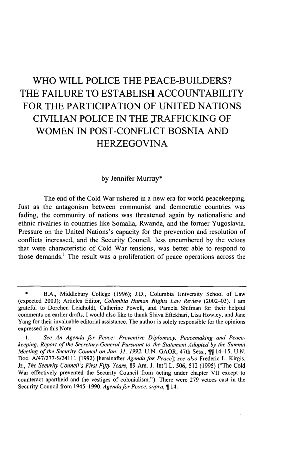 handle is hein.journals/colhr34 and id is 483 raw text is: WHO WILL POLICE THE PEACE-BUILDERS?THE FAILURE TO ESTABLISH ACCOUNTABILITYFOR THE PARTICIPATION OF UNITED NATIONSCIVILIAN POLICE IN THE TRAFFICKING OFWOMEN IN POST-CONFLICT BOSNIA ANDHERZEGOVINAby Jennifer Murray*The end of the Cold War ushered in a new era for world peacekeeping.Just as the antagonism between communist and democratic countries wasfading, the community of nations was threatened again by nationalistic andethnic rivalries in countries like Somalia, Rwanda, and the former Yugoslavia.Pressure on the United Nations's capacity for the prevention and resolution ofconflicts increased, and the Security Council, less encumbered by the vetoesthat were characteristic of Cold War tensions, was better able to respond tothose demands.1 The result was a proliferation of peace operations across the*     B.A., Middlebury College (1996); J.D., Columbia University School of Law(expected 2003); Articles Editor, Columbia Human Rights Law Review (2002-03). 1 amgrateful to Dorchen Leidholdt, Catherine Powell, and Pamela Shifman for their helpfulcomments on earlier drafts. I would also like to thank Shiva Eftekhari, Lisa Howley, and JaneYang for their invaluable editorial assistance. The author is solely responsible for the opinionsexpressed in this Note.I.    See An Agenda for Peace: Preventive Diplomacy, Peacemaking and Peace-keeping, Report of the Secretary-General Pursuant to the Statement Adopted by the SummitMeeting of the Security Council on Jan. 31, 1992, U.N. GAOR, 47th Sess.,    14-15, U.N.Doc. A/47/277-S/24111 (1992) [hereinafter Agenda for Peace]; see also Frederic L. Kirgis,Jr., The Security Council's First Fifty Years, 89 Am. J. Int'l L. 506, 512 (1995) (The ColdWar effectively prevented the Security Council from acting under chapter VII except tocounteract apartheid and the vestiges of colonialism.). There were 279 vetoes cast in theSecurity Council from 1945-1990. Agenda for Peace, supra,   14.