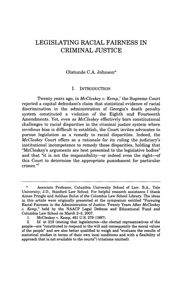 handle is hein.journals/colhr39 and id is 239 raw text is: LEGISLATING RACIAL FAIRNESS INCRIMINAL JUSTICEOlatunde C.A. Johnson*I. INTRODUCTIONTwenty years ago, in McCleskey v. Kemp,' the Supreme Courtrejected a capital defendant's claim that statistical evidence of racialdiscrimination in the administration of Georgia's death penaltysystem constituted a violation of the Eighth and FourteenthAmendments. Yet, even as McCleskey effectively bars constitutionalchallenges to racial disparities in the criminal justice system whereinvidious bias is difficult to establish, the Court invites advocates topursue legislation as a remedy to racial disparities. Indeed, theMcCleskey Court offers as a rationale for its ruling the judiciary'sinstitutional incompetence to remedy these disparities, holding thatMcCleskey's arguments are best presented to the legislative bodiesand that it is not the responsibility-or indeed even the right-ofthis Court to determine the appropriate punishment for particularcrimes.2*    Associate Professor, Columbia University School of Law. B.A., YaleUniversity; J.D., Stanford Law School. For helpful research assistance I thankAimee Pringle and Aslihan Bulut of the Columbia Law School Library. The ideasin this article were originally presented at the symposium entitled PursuingRacial Fairness in the Administration of Justice: Twenty Years After McCleskeyv. Kemp, held by the NAACP Legal Defense and Educational Fund andColumbia Law School on March 2-3, 2007.1.   McCleskey v. Kemp, 481 U.S. 279 (1987).2.   Id. at 319 (stating that legislatures-the elected representatives of thepeople-are constituted to respond to the will and consequently the moral valuesof the people and are also better qualified to weigh and evaluate the results ofstatistical studies in terms of their own local conditions and with a flexibility ofapproach that is not available to the courts) (citations omitted).
