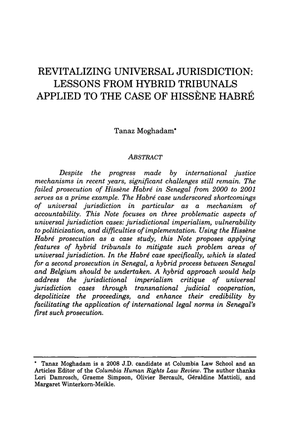 handle is hein.journals/colhr39 and id is 477 raw text is: REVITALIZING UNIVERSAL JURISDICTION:
LESSONS FROM HYBRID TRIBUNALS
APPLIED TO THE CASE OF HISSkNE HABRE'
Tanaz Moghadam*
ABSTRACT
Despite  the  progress  made    by  international justice
mechanisms in recent years, significant challenges still remain. The
failed prosecution of Hiss~ne Habrg in Senegal from 2000 to 2001
serves as a prime example. The Habr6 case underscored shortcomings
of universal jurisdiction  in  particular as a   mechanism    of
accountability. This Note focuses on three problematic aspects of
universal jurisdiction cases: jurisdictional imperialism, vulnerability
to politicization, and difficulties of implementation. Using the Hiss~ne
Habrg prosecution as a case study, this Note proposes applying
features of hybrid tribunals to mitigate such problem areas of
universal jurisdiction. In the Habrg case specifically, which is slated
for a second prosecution in Senegal, a hybrid process between Senegal
and Belgium should be undertaken. A hybrid approach would help
address  the jurisdictional imperialism   critique  of  universal
jurisdiction  cases  through  transnational judicial cooperation,
depoliticize the proceedings, and  enhance their credibility by
facilitating the application of international legal norms in Senegal's
first such prosecution.

* Tanaz Moghadam is a 2008 J.D. candidate at Columbia Law School and an
Articles Editor of the Columbia Human Rights Law Review. The author thanks
Lori Damrosch, Graeme Simpson, Olivier Bercault, CGraldine Mattioli, and
Margaret Winterkorn-Meikle.


