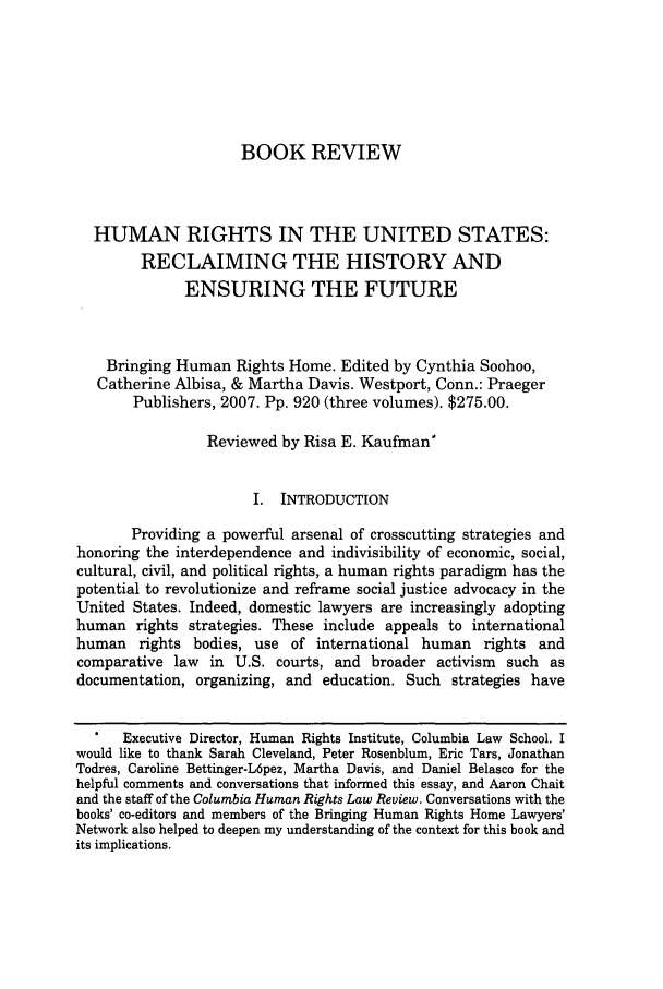 handle is hein.journals/colhr40 and id is 151 raw text is: BOOK REVIEW

HUMAN RIGHTS IN THE UNITED STATES:
RECLAIMING THE HISTORY AND
ENSURING THE FUTURE
Bringing Human Rights Home. Edited by Cynthia Soohoo,
Catherine Albisa, & Martha Davis. Westport, Conn.: Praeger
Publishers, 2007. Pp. 920 (three volumes). $275.00.
Reviewed by Risa E. Kaufman*
I. INTRODUCTION
Providing a powerful arsenal of crosscutting strategies and
honoring the interdependence and indivisibility of economic, social,
cultural, civil, and political rights, a human rights paradigm has the
potential to revolutionize and reframe social justice advocacy in the
United States. Indeed, domestic lawyers are increasingly adopting
human rights strategies. These include appeals to international
human rights bodies, use of international human rights and
comparative law in U.S. courts, and broader activism such as
documentation, organizing, and education. Such strategies have
Executive Director, Human Rights Institute, Columbia Law School. I
would like to thank Sarah Cleveland, Peter Rosenblum, Eric Tars, Jonathan
Todres, Caroline Bettinger-L6pez, Martha Davis, and Daniel Belasco for the
helpful comments and conversations that informed this essay, and Aaron Chait
and the staff of the Columbia Human Rights Law Review. Conversations with the
books' co-editors and members of the Bringing Human Rights Home Lawyers'
Network also helped to deepen my understanding of the context for this book and
its implications.


