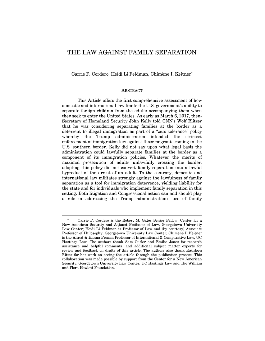 handle is hein.journals/colhr51 and id is 430 raw text is: 









   THE LAW AGAINST FAMILY SEPARATION



     Carrie F. Cordero, Heidi Li Feldman, Chimbne I. Keitner*


                             ABSTRACT

        This Article offers the first comprehensive assessment of how
domestic and international law limits the U.S. government's ability to
separate foreign children from the adults accompanying them when
they seek to enter the United States. As early as March 6, 2017, then-
Secretary of Homeland Security John Kelly told CNN's Wolf Blitzer
that he was considering separating families at the border as a
deterrent to illegal immigration as part of a zero tolerance policy
whereby    the   Trump    administration   intended   the   strictest
enforcement of immigration law against those migrants coming to the
U.S. southern border. Kelly did not say upon what legal basis the
administration could lawfully separate families at the border as a
component of its immigration policies. Whatever the merits of
maximal prosecution of adults unlawfully crossing the border,
adopting this policy did not convert family separation into a lawful
byproduct of the arrest of an adult. To the contrary, domestic and
international law militates strongly against the lawfulness of family
separation as a tool for immigration deterrence, yielding liability for
the state and for individuals who implement family separation in this
setting. Both litigation and Congressional action can and should play
a role in addressing the Trump administration's use of family



   *    Carrie F. Cordero is the Robert M. Gates Senior Fellow, Center for a
New American Security and Adjunct Professor of Law, Georgetown University
Law Center; Heidi Li Feldman is Professor of Law and (by courtesy) Associate
Professor of Philosophy, Georgetown University Law Center; Chimene I. 1eitner
is the Alfred & Hanna Fromm Professor of International & Comparative Law, UC
Hastings Law. The authors thank Sam Cutler and Emilie Jones for research
assistance and helpful comments, and additional subject matter experts for
review and feedback on drafts of this article. The authors also thank Kathleen
Ritter for her work on seeing the article through the publication process. This
collaboration was made possible by support from the Center for a New American
Security, Georgetown University Law Center, UC Hastings Law and The William
and Flora Hewlett Foundation.


