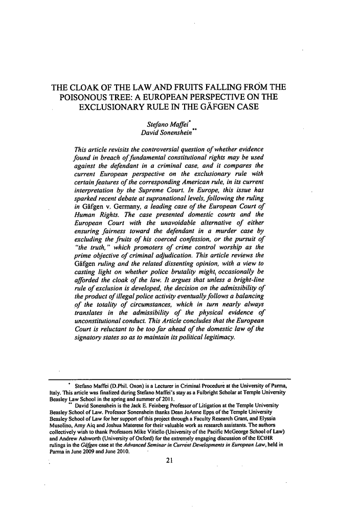 handle is hein.journals/coljeul19 and id is 27 raw text is: THE CLOAK OF THE LAW-AND FRUITS FALLING FROM THEPOISONOUS TREE: A EUROPEAN PERSPECTIVE ON THEEXCLUSIONARY RULE IN THE GAFGEN CASEStefano Maffei*David Sonenshein*This article revisits the controversial question of whether evidencefound in breach of fundamental constitutional rights may be usedagainst the defendant in a criminal case, and it compares thecurrent European perspective on the exclusionary rule withcertain features of the corresponding American rule, in its currentinterpretation by the Supreme Court. In Europe, this issue hassparked recent debate at supranational levels, following the rulingin Gifgen v. Germany, a leading case of the European Court ofHuman Rights. The case presented domestic courts and theEuropean Court with the unavoidable alternative of eitherensuring fairness toward the defendant in a murder case byexcluding the fruits of his coerced confession, or the pursuit ofthe truth, which promoters of crime control worship as theprime objective of criminal adjudication. This article reviews theGAfgen ruling and the related dissenting opinion, with a view tocasting light on whether police brutality might, occasionally beafforded the cloak of the law. It argues that unless a bright-linerule of exclusion is developed, the decision on the admissibility ofthe product of illegal police activity eventually follows a balancingof the totality of circumstances, which in turn nearly alwaystranslates in the admissibility of the physical evidence ofunconstitutional conduct. This Article concludes that the EuropeanCourt is reluctant to be too far ahead of the domestic law of thesignatory states so as to maintain its political legitimacy.Stefano Maffei (D.Phil. Oxon) is a Lecturer in Criminal Procedure at the University of Parma,Italy. This article was finalized during Stefano Maffei's stay as a Fulbright Scholar at Temple UniversityBeasley Law School in the spring and summer of 2011.David Sonenshein is the Jack E. Feinberg Professor of Litigation at the Temple UniversityBeasley School of Law. Professor Sonenshein thanks Dean JoAnne Epps of the Temple UniversityBeasley School of Law for her support of this project through a Faculty Research Grant, and ElyssiaMusolino, Amy Aiq and Joshua Materese for their valuable work as research assistants. The authorscollectively wish to thank Professors Mike Vitiello (University of the Pacific McGeorge School of Law)and Andrew Ashworth (University of Oxford) for the extremely engaging discussion of the ECtHRrulings in the Gifgen case at the Advanced Seminar in Current Developments in European Law, held inParma in June 2009 and June 2010.