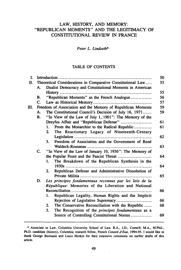 handle is hein.journals/coljeul3 and id is 55 raw text is: LAW, HISTORY, AND MEMORY:
REPUBLICAN MOMENTS AND THE LEGITIMACY OF
CONSTITUTIONAL REVIEW IN FRANCE
Peter L. Lindseth*
TABLE OF CONTENTS
I.  Introduction  ................................................................  50
II.  Theoretical Considerations in Comparative Constitutional Law ....            55
A. Dualist Democracy and Constitutional Moments in American
H istory  ...............................................................  55
B.    Republican Moments as the French Analogue ..............             56
C.    Law as Historical Memory ........................................       57
I.   Freedom   of Association and the Memory of Republican Moments                59
A.    The Constitutional Council's Decision of July 16, 1971 ......           59
B.    In View of the Law of July 1, 1901: The Memory of the
Dreyfus Affair and Republican Defense . ....................          61
1.   From   the Monarchist to the Radical Republic ............        61
2.   The    Reactionary     Legacy    of   Nineteenth-Century
Legislation  .....................................................  62
3.   Freedom    of Association and the Goverment of Ren6
Waldeck-Rousseau ............................................     63
C.    In View of the Law of January 10, 1936: The Memory of
the Popular Front and the Fascist Threat .......................        64
1.   The Breakdown of the Republican Synthesis in the
1930s  ...........................................................  64
2.   Republican Defense and Administrative Dissolution of
Private  M ilitia  .................................................  65
D.    Les principes fondamentaux reconnus par les lois de la
Ripublique: Memories of the Liberation and National
Reconciliation  .......................................................  66
1.   Republican Legality, Human Rights and the Implicit
Rejection of Legislative Supremacy .......................        66
2.   The Conservative Reconciliation with the Republic .....            68
3.   The Recognition of the principes fondamentaux as a
Source of Controlling Constitutional Norms ..............         69
* Associate in Law, Columbia University School of Law. B.A., J.D., Cornell; M.A., M.Phil.,
Ph.D. candidate (history), Columbia; research fellow, French Conseil d'tat, 1994-95. I would like to
thank George Bermann and Louis Henkin for their extensive comments on earlier drafts of this
article.



