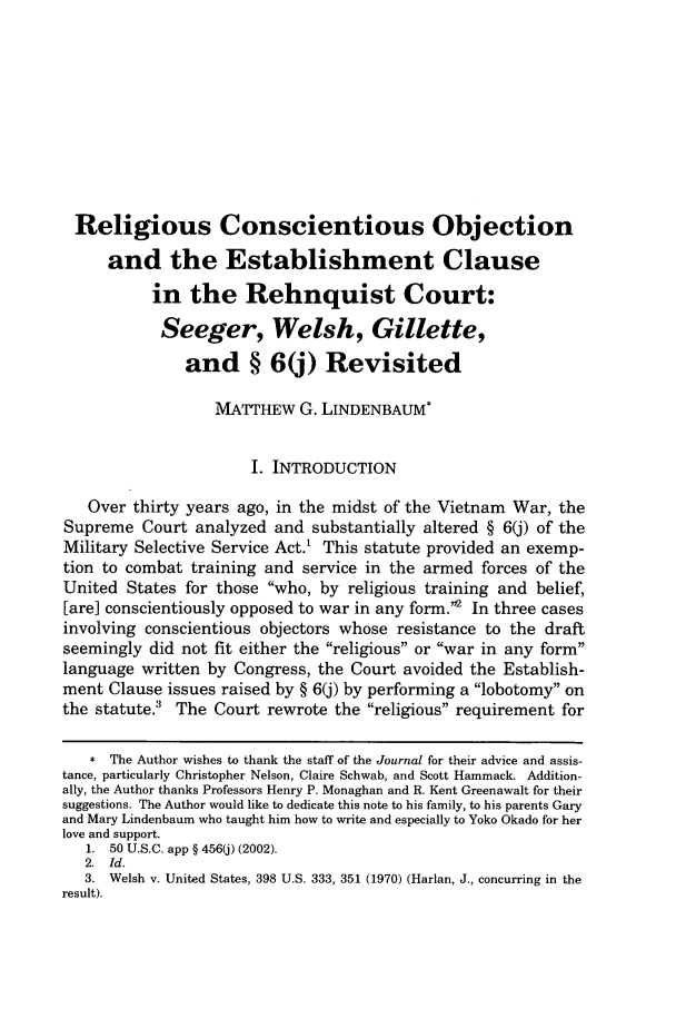 handle is hein.journals/collsp36 and id is 245 raw text is: Religious Conscientious Objectionand the Establishment Clausein the Rehnquist Court:Seeger, Welsh, Gillette,and § 6(j) RevisitedMATTHEW G. LINDENBAUM*I. INTRODUCTIONOver thirty years ago, in the midst of the Vietnam War, theSupreme Court analyzed and substantially altered § 6(j) of theMilitary Selective Service Act.' This statute provided an exemp-tion to combat training and service in the armed forces of theUnited States for those who, by religious training and belief,[are] conscientiously opposed to war in any form.' In three casesinvolving conscientious objectors whose resistance to the draftseemingly did not fit either the religious or war in any formlanguage written by Congress, the Court avoided the Establish-ment Clause issues raised by § 6(j) by performing a lobotomy onthe statute.' The Court rewrote the religious requirement for* The Author wishes to thank the staff of the Journal for their advice and assis-tance, particularly Christopher Nelson, Claire Schwab, and Scott Hammack. Addition-ally, the Author thanks Professors Henry P. Monaghan and R. Kent Greenawalt for theirsuggestions. The Author would like to dedicate this note to his family, to his parents Garyand Mary Lindenbaum who taught him how to write and especially to Yoko Okado for herlove and support.1. 50 U.S.C. app § 456(j) (2002).2. Id.3. Welsh v. United States, 398 U.S. 333, 351 (1970) (Harlan, J., concurring in theresult).