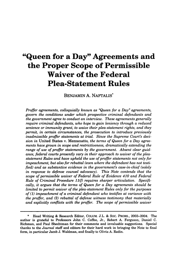 handle is hein.journals/collsp37 and id is 11 raw text is: Queen for a Day Agreements andthe Proper Scope of PermissibleWaiver of the FederalPlea-Statement RulesBENJAMIN A. NAFrALIS*Proffer agreements, colloquially known as Queen for a Day agreements,govern the conditions under which prospective criminal defendants andthe government agree to conduct an interview. These agreements generallyrequire criminal defendants, who hope to gain leniency through a reducedsentence or immunity grant, to waive their plea-statement rights, and theypermit, in certain circumstances, the prosecution to introduce previouslyinadmissible proffer statements at trial. Since the Supreme Court's deci-sion in United States v. Mezzanatto, the terms of Queen for a Day agree-ments have grown in scope and restrictiveness, dramatically extending therange of use of proffer statements by the government. Absent clear guid-ance, federal courts presently vary in their approach to waiver of the plea-statement Rules and have upheld the use of proffer statements not only forimpeachment, but also for rebuttal (even where the defendant has not testi-fied) and as substantive evidence in the government's case-in-chief (solelyin response to defense counsel advocacy). This Note contends that thescope of permissible waiver of Federal Rule of Evidence 410 and FederalRule of Criminal Procedure 11() requires sharper articulation. Specifi-cally, it argues that the terms of Queen for a Day agreements should belimited to permit waiver of the plea-statement Rules only for the purposesof (1) impeachment of a criminal defendant who testifies at variance withthe proffer, and (2) rebuttal of defense witness testimony that materiallyand explicitly conflicts with the proffer. The scope of permissible waiver* Head Writing & Research Editor, COLUM. J.L. & SOC. PROBS., 2003-2004. Theauthor is grateful to Professors John C. Coffee, Jr., Robert A. Ferguson, Daniel C.Richman, and Paul Shechtman for their comments and invaluable suggestions. Specialthanks to the Journal staff and editors for their hard work in bringing the Note to finalform, in particular Jacob J. Waldman, and finally to Olivia A. Radin.