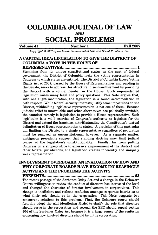 handle is hein.journals/collsp41 and id is 1 raw text is: COLUMBIA JOURNAL OF LAWANDSOCIAL PROBLEMSVolume 41                      Number 1                       Fall 2007Copyright © 2007 by the Columbia Journal of Law and Social Problems, Inc.A CAPITAL IDEA: LEGISLATION TO GIVE THE DISTRICT OFCOLUMBIA A VOTE IN THE HOUSE OFREPRESENTATIVES ............................................................... 1Stemming from its unique constitutional status as the seat of federalgovernment, the District of Columbia lacks the voting representation inCongress to which states are entitled. The District of Columbia House VotingRights Act of 2007, passed by the House of Representatives and pending inthe Senate, seeks to address this structural disenfranchisement by providingthe District with a voting member in the House. Such unprecedentedlegislation raises many legal and policy questions. This Note argues that,with one slight modification, the legislation is a sound accommodation inboth respects. While federal security interests justify some impositions on theDistrict, withholding legislative representation is not one of them. Becausejudicial relief is unavailable and other alternatives are politically unviable,the soundest remedy is legislation to provide a House representative. Suchlegislation is a valid exercise of Congress's authority to legislate for theDistrict and extend the franchise, notwithstanding the Constitution's textualdelimitation of House representation to states. A provision of this particularbill limiting the District to a single representative regardless of populationmust be removed as unconstitutional, however. As a separate matter,ambiguous precedents suggest that standing doctrine may limit judicialreview  of the legislation's constitutionality.  Finally, far from  puttingCongress on a slippery slope to excessive empowerment of the District andother federal jurisdictions, the legislation creates inherently and uniquelyweak representation.INVOLVEMENT OVERBOARD: AN EVALUATION OF HOW ANDWHY CORPORATE BOARDS HAVE BECOME INCREASINGLYACTIVE AND THE PROBLEMS THE ACTIVITYPRESENTS ........................................................................ 53The recent passage of the Sarbanes Oxley Act and a change in the DelawareCourts' willingness to review the conduct of directors has increased the leveland changed the character of director involvement in corporations. Thischange is inefficient and reflects confusion amongst corporate boards as towhat their role should be in the corporation. This Note suggests twoconcurrent solutions to this problem. First, the Delaware courts shouldformally adopt the ALI Monitoring Model to clarify the role that directorsshould serve in the corporation and second, the SEC should repeal section404 of the Sarbanes Oxley Act because it is a large source of the confusionconcerning how involved directors should be in the corporation.