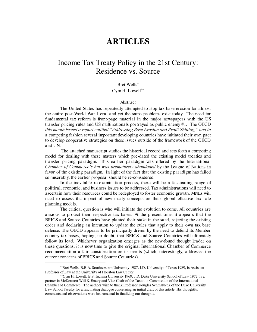 handle is hein.journals/colujoutl5 and id is 1 raw text is: ARTICLESIncome Tax Treaty Policy in the 21st Century:Residence vs. SourceBret Wells*Cym H. Lowell-AbstractThe United States has repeatedly attempted to stop tax base erosion for almostthe entire post-World War I era, and yet the same problems exist today. The need forfundamental tax reform is front-page material in the major newspapers with the UStransfer pricing rules and US multinationals portrayed as public enemy #1. The OECDthis month issued a report entitled Addressing Base Erosion and Profit Shifting,  and ina competing fashion several important developing countries have initiated their own pactto develop cooperative strategies on these issues outside of the framework of the OECDand UN.The attached manuscript studies the historical record and sets forth a competingmodel for dealing with these matters which pre-dated the existing model treaties andtransfer pricing paradign This earlier paradigm was offered by the InternationalChamber of Commerce's but was prematurely abandoned by the League of Nations infavor of the existing paradign In light of the fact that the existing paradigm has failedso miserably, the earlier proposal should be re-considered.In the inevitable re-examination process, there will be a fascinating range ofpolitical, economic, and business issues to be addressed. Tax administrations will need toascertain how their resources could be redeployed to foster economic growth. MNEs willneed to assess the impact of new treaty concepts on their global effective tax rateplanning models.The critical question is who will initiate the evolution to come. All countries areanxious to protect their respective tax bases. At the present time, it appears that theBRICS and Source Countries have planted their stake in the sand, rejecting the existingorder and declaring an intention to update the rules that apply to their own tax basedefense. The OECD appears to be principally driven by the need to defend its Membercountry tax bases, hoping, no doubt, that BRICS and Source Countries will ultimatelyfollow its lead. Whichever organization emerges as the new-found thought leader onthese questions, it is now time to give the original International Chamber of Commercerecommendation a fair consideration on its merits (which, interestingly, addresses thecurrent concerns of BRICS and Source Countries).* Bret Wells, B.B.A. Southwestern University 1987, J.D. University of Texas 1989, is AssistantProfessor of Law at the University of Houston Law Center.**Cym H. Lowell, B.S. Indiana University 1969, J.D. Duke University School of Law 1972, is apartner in McDermott Will & Emery and Vice Chair of the Taxation Commission of the InternationalChamber of Commerce. The authors wish to thank Professor Douglas Schmalbeck of the Duke UniversityLaw School faculty for a fascinating dialogue concerning an initial draft of this article. His thoughtfulcomments and observations were instrumental in finalizing our thoughts.