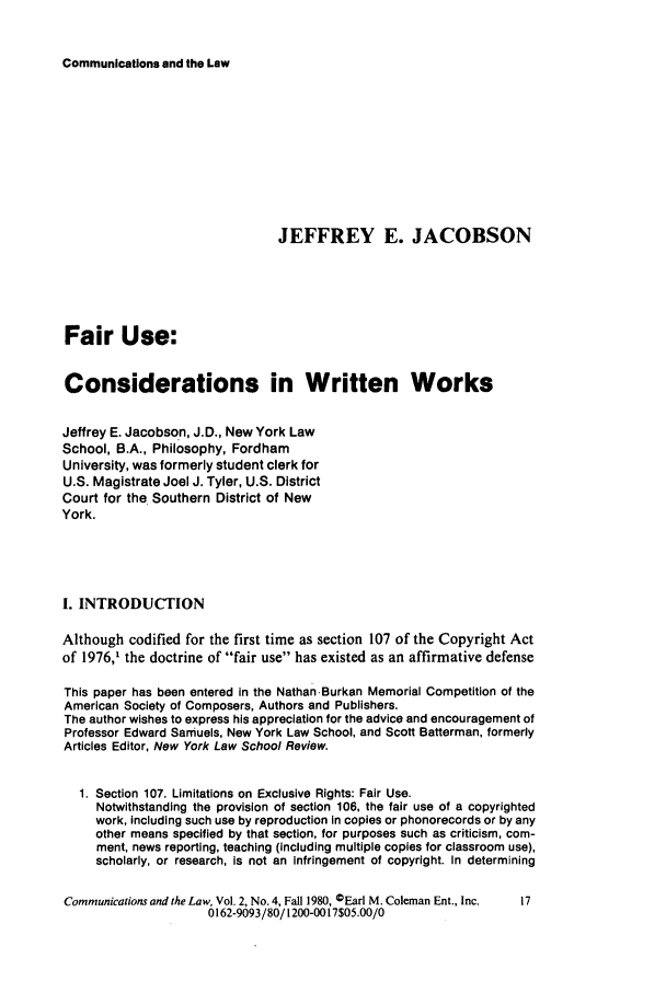 handle is hein.journals/coml2 and id is 295 raw text is: Communications and the Law

JEFFREY E. JACOBSON
Fair Use:
Considerations in Written Works
Jeffrey E. Jacobson, J.D., New York Law
School, B.A., Philosophy, Fordham
University, was formerly student clerk for
U.S. Magistrate Joel J. Tyler, U.S. District
Court for the Southern District of New
York.
I. INTRODUCTION
Although codified for the first time as section 107 of the Copyright Act
of 1976,1 the doctrine of fair use has existed as an affirmative defense
This paper has been entered in the Nathan-Burkan Memorial Competition of the
American Society of Composers, Authors and Publishers.
The author wishes to express his appreciation for the advice and encouragement of
Professor Edward Samuels, New York Law School, and Scott Batterman, formerly
Articles Editor, New York Law School Review.
1. Section 107. Limitations on Exclusive Rights: Fair Use.
Notwithstanding the provision of section 106, the fair use of a copyrighted
work, including such use by reproduction In copies or phonorecords or by any
other means specified by that section, for purposes such as criticism, com-
ment, news reporting, teaching (including multiple copies for classroom use),
scholarly, or research, Is not an infringement of copyright. In determining
Communications and the Law, Vol. 2, No. 4, Fall 1980, CEarl M. Coleman Ent., Inc.  17
0162-9093/80/1200-0017$05.00/0


