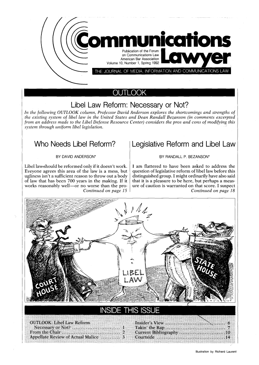 handle is hein.journals/comlaw10 and id is 1 raw text is: Communications
CPublication of the Forum
on Communications Law
American Bar Association
Volume 10, Number 1, Spring 1992  w       W,

Libel Law Reform: Necessary or Not?
In the following OUTLOOK column, Professor David Anderson explores the shortcomings and strengths of
the existing system of libel law in the United States and Dean Randall Bezanson (in comments excerpted
from an address made to the Libel Defense Resource Center) considers the pros and cons of modifying this
system through uniform libel legislation.

Who Needs Libel Reform?
BY DAVID ANDERSON*
Libel law.should be reformed only if it doesn't work.
Eveyone agrees this area of the law is a mess, but
ugliness isn't a sufficient reason to throw out a body
of law that has been 700 years in the making. If it
works reasonably well-or no worse than the pro-
Continued on page 15

Legislative Reform and Libel Law
BY RANDALL P. BEZANSON*
I am flattered to have been asked to address the
question of legislative reform of libel law before this
distinguished group. I might ordinarily have also said
that it is a pleasure to be here, but perhaps a meas-
ure of caution is warranted on that score. I suspect
Continued on page 18

Illustration by Richard Laurent


