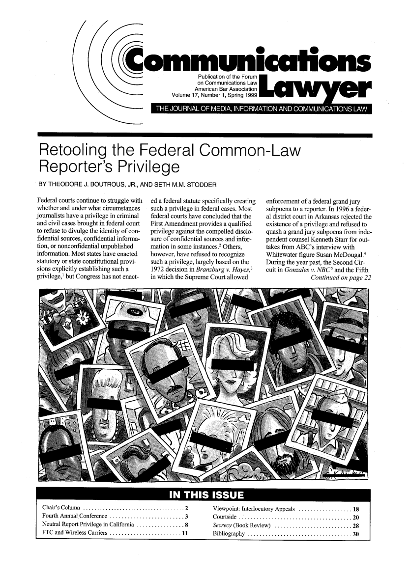 handle is hein.journals/comlaw17 and id is 1 raw text is: I0
Communications
Publication of the Forum
on Communications Law
American Bar Association
Volume 17, Number 1, Spring 1999  wv           e    r

Retooling the Federal Common-Law
Reporter's Privilege
BY THEODORE J. BOUTROUS, JR., AND SETH M.M. STODDER

Federal courts continue to struggle with
whether and under what circumstances
journalists have a privilege in criminal
and civil cases brought in federal court
to refuse to divulge the identity of con-
fidential sources, confidential informa-
tion, or nonconfidential unpublished
information. Most states have enacted
statutory or state constitutional provi-
sions explicitly establishing such a
privilege,1 but Congress has not enact-

ed a federal statute specifically creating
such a privilege in federal cases. Most
federal courts have concluded that the
First Amendment provides a qualified
privilege against the compelled disclo-
sure of confidential sources and infor-
mation in some instances.2 Others,
however, have refused to recognize
such a privilege, largely based on the
1972 decision in Branzburg v. Hayes,3
in which the Supreme Court allowed

enforcement of a federal grand jury
subpoena to a reporter. In 1996 a feder-
al district court in Arkansas rejected the
existence of a privilege and refused to
quash a grand jury subpoena from inde-
pendent counsel Kenneth Starr for out-
takes from ABC's interview with
Whitewater figure Susan McDougal.4
During the year past, the Second Cir-
cuit in Gonzales v. NBC5 and the Fifth
Continued on page 22

Chair's Column  .................................... 2  Viewpoint: Interlocutory  Appeals  .................. 18
Fourth  Annual Conference  ......................... 3  Courtside  ...................................... 20
Neutral Report Privilege in California  ................ 8  Secrecy (Book Review)  .......................... 28
FTC  and  W ireless Carriers  ........................ 11  Bibliography  ................................... 30


