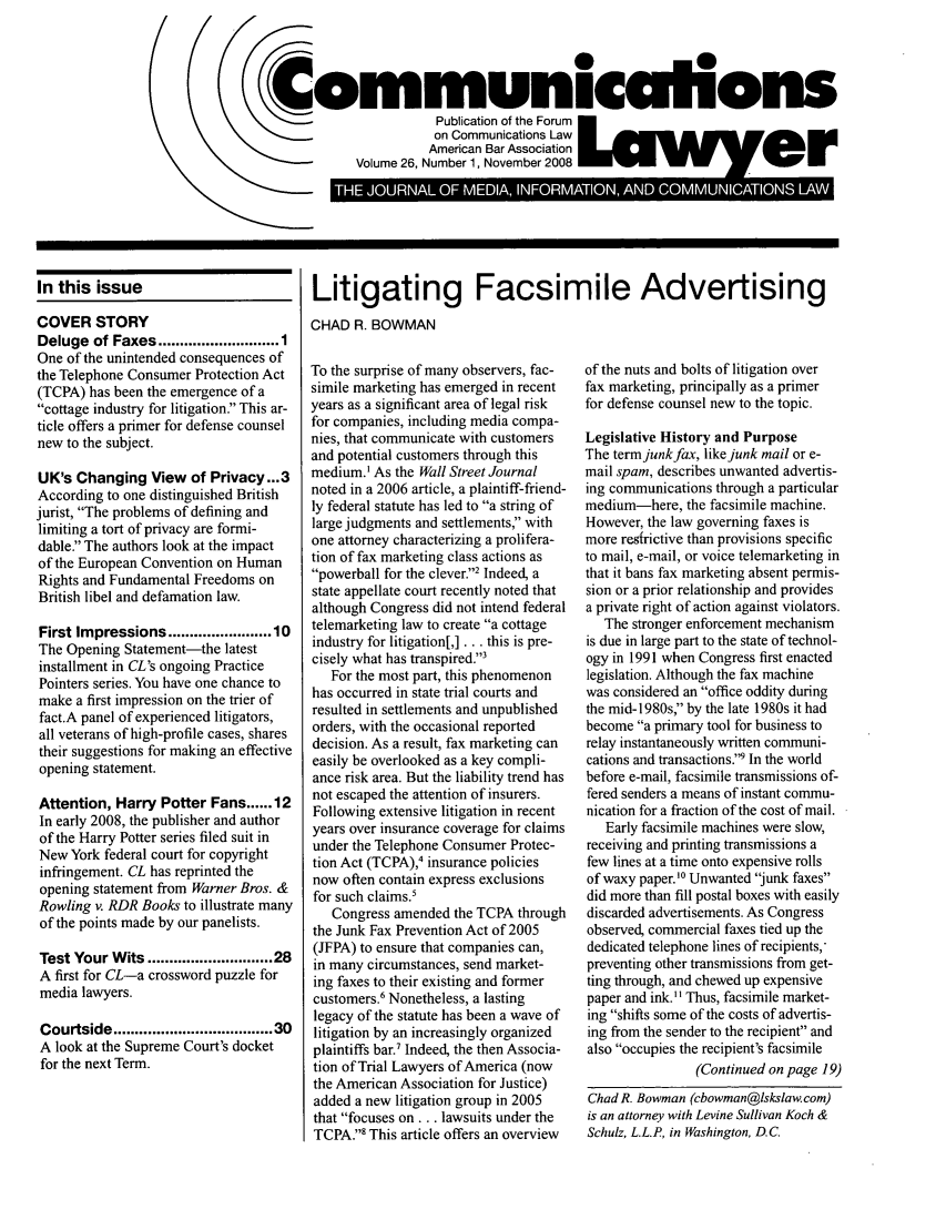 handle is hein.journals/comlaw26 and id is 1 raw text is: CFornmuniculions
Publication of the Forum
on Communications Law
American Bar Association
Volume 26, Number 1, November 2008
on Commuicat      o  3                        rg

In this issue
COVER STORY
Deluge of Faxes ........................ 1
One of the unintended consequences of
the Telephone Consumer Protection Act
(TCPA) has been the emergence of a
cottage industry for litigation. This ar-
ticle offers a primer for defense counsel
new to the subject.
UK's Changing View of Privacy...3
According to one distinguished British
jurist, The problems of defining and
limiting a tort of privacy are formi-
dable. The authors look at the impact
of the European Convention on Human
Rights and Fundamental Freedoms on
British libel and defamation law.
First Impressions .................... 10
The Opening Statement-the latest
installment in CL's ongoing Practice
Pointers series. You have one chance to
make a first impression on the trier of
fact.A panel of experienced litigators,
all veterans of high-profile cases, shares
their suggestions for making an effective
opening statement.
Attention, Harry Potter Fans ...... 12
In early 2008, the publisher and author
of the Harry Potter series filed suit in
New York federal court for copyright
infringement. CL has reprinted the
opening statement from Warner Bros. &
Rowling v. RDR Books to illustrate many
of the points made by our panelists.
Test Your Wits ......................... 28
A first for CL-a crossword puzzle for
media lawyers.
Courtside ................................. 30
A look at the Supreme Court's docket
for the next Term.

Litigating Facsimile Advertising
CHAD R. BOWMAN

To the surprise of many observers, fac-
simile marketing has emerged in recent
years as a significant area of legal risk
for companies, including media compa-
nies, that communicate with customers
and potential customers through this
medium.I As the Wall Street Journal
noted in a 2006 article, a plaintiff-friend-
ly federal statute has led to a string of
large judgments and settlements, with
one attorney characterizing a prolifera-
tion of fax marketing class actions as
powerball for the clever.2 Indeed, a
state appellate court recently noted that
although Congress did not intend federal
telemarketing law to create a cottage
industry for litigation[,] ... this is pre-
cisely what has transpired.3
For the most part, this phenomenon
has occurred in state trial courts and
resulted in settlements and unpublished
orders, with the occasional reported
decision. As a result, fax marketing can
easily be overlooked as a key compli-
ance risk area. But the liability trend has
not escaped the attention of insurers.
Following extensive litigation in recent
years over insurance coverage for claims
under the Telephone Consumer Protec-
tion Act (TCPA),4 insurance policies
now often contain express exclusions
for such claims.'
Congress amended the TCPA through
the Junk Fax Prevention Act of 2005
(JFPA) to ensure that companies can,
in many circumstances, send market-
ing faxes to their existing and former
customers.6 Nonetheless, a lasting
legacy of the statute has been a wave of
litigation by an increasingly organized
plaintiffs bar.7 Indeed, the then Associa-
tion of Trial Lawyers of America (now
the American Association for Justice)
added a new litigation group in 2005
that focuses on... lawsuits under the
TCPA.' This article offers an overview

of the nuts and bolts of litigation over
fax marketing, principally as a primer
for defense counsel new to the topic.
Legislative History and Purpose
The term junk fax, like junk mail or e-
mail spam, describes unwanted advertis-
ing communications through a particular
medium-here, the facsimile machine.
However, the law governing faxes is
more resfrictive than provisions specific
to mail, e-mail, or voice telemarketing in
that it bans fax marketing absent permis-
sion or a prior relationship and provides
a private right of action against violators.
The stronger enforcement mechanism
is due in large part to the state of technol-
ogy in 1991 when Congress first enacted
legislation. Although the fax machine
was considered an office oddity during
the mid-1980s, by the late 1980s it had
become a primary tool for business to
relay instantaneously written communi-
cations and transactions.9 In the world
before e-mail, facsimile transmissions of-
fered senders a means of instant commu-
nication for a fraction of the cost of mail.
Early facsimile machines were slow,
receiving and printing transmissions a
few lines at a time onto expensive rolls
of waxy paper.'0 Unwanted junk faxes
did more than fill postal boxes with easily
discarded advertisements. As Congress
observed, commercial faxes tied up the
dedicated telephone lines of recipients,
preventing other transmissions from get-
ting through, and chewed up expensive
paper and ink.H Thus, facsimile market-
ing shifts some of the costs of advertis-
ing from the sender to the recipient and
also occupies the recipient's facsimile
(Continued on page 19)
Chad R. Bowman (cbowman@lskslaw. com)
is an attorney with Levine Sullivan Koch &
Schulz, L.L.P, in Washington, D.C.


