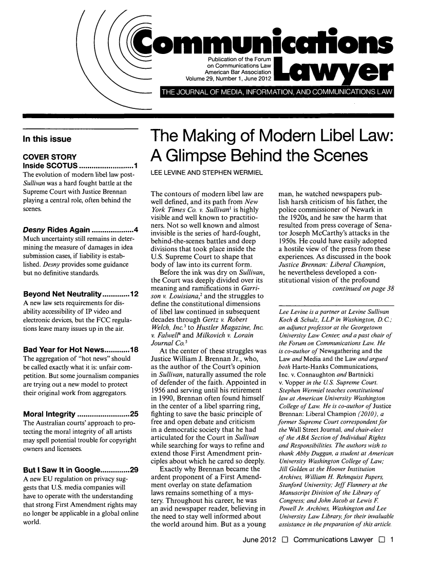 handle is hein.journals/comlaw29 and id is 1 raw text is: 




Communiculions
                       Publication of te Forum
                       on Communications Law
                       American Bar Association
                Volume 29, Number 1, June 2012
         THE - OUAL   MI IN OR MAI1 A-Nt I   COMMIIONS LAW


In this issue

COVER STORY
Inside SCOTUS ...................... 1
The evolution of modem libel law post-
Sullivan was a hard fought battle at the
Supreme Court with Justice Brennan
playing a central role, often behind the
scenes.


Desny Rides Again ................ 4
Much uncertainty still remains in deter-
mining the measure of damages in idea
submission cases, if liability is estab-
lished. Desny provides some guidance
but no definitive standards.


Beyond Net Neutrality ......... 12
A new law sets requirements for dis-
ability accessibility of IP video and
electronic devices, but the FCC regula-
tions leave many issues up in the air.


Bad Year for Hot News ........ 18
The aggregation of hot news should
be called exactly what it is: unfair com-
petition. But some journalism companies
are trying out a new model to protect
their original work from aggregators.


Moral Integrity .................... 25
The Australian courts' approach to pro-
tecting the moral integrity of all artists
may spell potential trouble for copyright
owners and licensees.


But I Saw It in Google .......... 29
A new EU regulation on privacy sug-
gests that U.S. media companies will
have to operate with the understanding
that strong First Amendment rights may
no longer be applicable in a global online
world.


The Making of Modern Libel Law:

A Glimpse Behind the Scenes
LEE LEVINE AND STEPHEN WERMIEL


The contours of modern libel law are
well defined, and its path from New
York Times Co. v. Sullivan' is highly
visible and well known to practitio-
ners. Not so well known and almost
invisible is the series of hard-fought,
behind-the-scenes battles and deep
divisions that took place inside the
U.S. Supreme Court to shape that
body of law into its current form.
   Before the ink was dry on Sullivan,
the Court was deeply divided over its
meaning and ramifications in Garri-
son v. Louisiana,2 and the struggles to
define the constitutional dimensions
of libel law continued in subsequent
decades through Gertz v. Robert
Welch, Inc. 3 to Hustler Magazine, Inc.
v. Falwell4 and Milkovich v. Lorain
Journal Co.5
   At the center of these struggles was
Justice William J. Brennan Jr., who,
as the author of the Court's opinion
in Sullivan, naturally assumed the role
of defender of the faith. Appointed in
1956 and serving until his retirement
in 1990, Brennan often found himself
in the center of a libel sparring ring,
fighting to save the basic principle of
free and open debate and criticism
in a democratic society that he had
articulated for the Court in Sullivan
while searching for ways to refine and
extend those First Amendment prin-
ciples about which he cared so deeply.
   Exactly why Brennan became the
ardent proponent of a First Amend-
ment overlay on state defamation
laws remains something of a mys-
tery. Throughout his career, he was
an avid newspaper reader, believing in
the need to stay well informed about
the world around him. But as a young


man, he watched newspapers pub-
lish harsh criticism of his father, the
police commissioner of Newark in
the 1920s, and he saw the harm that
resulted from press coverage of Sena-
tor Joseph McCarthy's attacks in the
1950s. He could have easily adopted
a hostile view of the press from these
experiences. As discussed in the book
Justice Brennan.- Liberal Champion,
he nevertheless developed a con-
stitutional vision of the profound
                 continued on page 38


Lee Levine is a partner at Levine Sullivan
Koch & Schulz, LLP in Washington, D. C;
an adjunct professor at the Georgetown
University Law Center and a past chair of
the Forum on Communications Law. He
is co-author of Newsgathering and the
Law and Media and the Law and argued
both Harte-Hanks Communications,
Inc. v. Connaughton and Bartnicki
v. Vopper in the U S Supreme Court.
Stephen Wermiel teaches constitutional
law at American University Washington
College of Law. He is co-author of Justice
Brennan: Liberal Champion (2010), a
former Supreme Court correspondent for
the Wall Street Journal, and chair-elect
of the ABA Section of Individual Rights
and Responsibilities. The authors wish to
thank Abby Duggan, a student at American
University Washington College of Law;
Jill Golden at the Hoover Institution
Archives, William H. Rehnquist Papers,
Stanford University; Jeff Flannery at the
Manuscript Division of the Library of
Congress; and John Jacob at Lewis F
Powell Jr. Archives, Washington and Lee
University Law Library, for their invaluable
assistance in the preparation of this article.


June 2012 0i Communications Lawyer l 1


