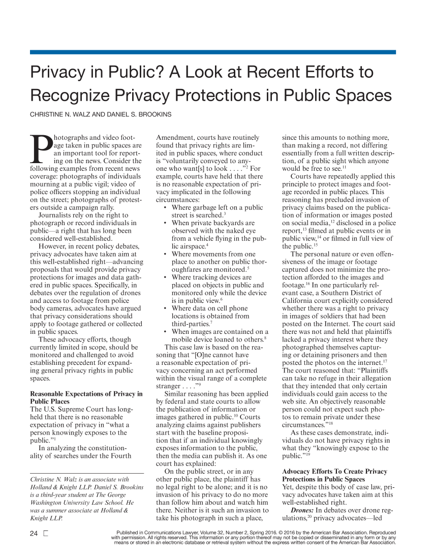 handle is hein.journals/comlaw32 and id is 68 raw text is: Privacy in Pubc? A Look at Recent Efforts toRecognize Privacy Protections in Public SpacesCH4RIS'TINE N. WALZ. AND DANIEL S. BROOKINS        age taken in public spaces areP hoto-gaphs and video foot-        an important tool for report-        ing on the news. Consider thefollowing examples from recent newscoverage: photographs of individualsmourning  at a public vigil video ofpolice officers stopping an individualon the street; photographs of protest--ers outside a campaign rally.   Journalists rely on the right tophotograph  or record individuals inpublic-----a right that has long beenconsidered well-established.   However, in recent policy debates,privacy advocates have taken aim atthis well-established right-advancingproposals that would provide privacyprotections for images and data gath-ered in public spaces. Specifically, indebates over the regulation of dronesand access to footage from policebody cameras, advocates have arguedthat privacy considerations shouldapply to footage gathered or collectedin public spaces.   These advocacy efforts, thoughcurrently limited in scope, should bemonitored  and challenged to avoidestablishing precedent for expand-ing general privacy rights in publicspaces.Reasonable Expectations of Privacy inPublic PlacesThe U.S. Supreme  Court has long-held that there is no reasonableexpectation of privacy in what aperson knowingly exposes to thepublic.   In analyzing the constitution-ality of searches under the FourthChristine N Walz is an associate withHolland & Knight LLP Daniel S. Brookinsis a third-year student at The GeorgeWashington University Law School. lewas a summoer associate at Holland &Knight LL,Amendment,   courts have routinelyfound that privacy rights are lim-itedn public spaces, where conductis volu ntarily conveyed to any-one who  want[s] to look . ...2 Forexample, courts have held that thereis no reasonable expectation of pri-vacy implicated in the followingcircumstances:   * Where  garbage left on a public     street is searched.3   * When  private backyards are     observed with the naked eye     from a vehicle flying in the pub-     lic airspace.4   * Where  movements  from one     place to another on public thor-     ouhifarcs are monitored.'   * Where  tracking devices are     placed on objects in public and     monitored only while the device     is in public view.`   * Where  data on cell phone     locations is obtained from     third-parties.7   * When  images are contained on a     mobile device loaned to others.6   This case law is based on the rea-soning that [O]ne cannot havea reasonable expectation of pri-vacy concerning an act performedwithin the visual range of a completestranger . . . .   Similar reasoning has been appliedby federal and state courts to allowthe publication of information orimages gathered in public.' Courtsanalyzing claims against publishersstart with the baseline proposi-tion that if an individual knowinglyexposes information to the public,then the media can publish it, As onecourt has explained:   On the public street, or in anyother public place, the plaintiff hasno legal right to be alone; and it is noinvasion of his privacy to do no morethan follow him about and watch himthere. Neither is it such an invasion totake his photograph n such a place,since this amounts to nothing more,than making  a record, not differingessentially from a full written descrip-tion, of a public sight which anyonewould be free to see.   Courts have repeatedly applied thisprinciple to protect imges aond foot-age recorded in public places. Thisreasonp   has precluded invasion ofprivacy claims based oin the publica-tion of iformation or images postedon social media,1 disclosed in a policereport,' filmed at public events or inpublic view,3 or filned in full view ofthe public.'5   The personal nature or even offen-siveness of the image or footagecaptured does not minimize the pro-tection afforded to the images andfootage.6 In one particularly rel-evant case, a Southern District ofCalifornia court explicitly consideredwhether there was a right to privacyin images of soldiers that had beenposted on the Internet. The court saidthere was not and held that plaintiffslacked a privacy interest where theyphotographed  themselves captur-ing or detainin< prisoners and thenposted the photos on the internet.The court reasoned that: Plaintiffscan take no refuge in their allegationthat they intended that only certainindividuals could gain access to theweb site. An objectively reasonableperson could not expect such pho-tos to remain private under thesecircumstances.   As these cases demonstrate, indi-viduals do not have privacy rights inwhat they knowingly expose to thepublic.Advocacy Efforts To Create PrivacyProtections in Public SpacesYet, despite this body of case law, pri-vacy advocates have taken aim at thiswell-established right.   Drones: In debates over drone reg-ulations,20 privacy advocates-led  Published in Communications Lawye. VoLume 32, Number 2, Spring 2016. © 2016 by the American Bar Association. Reproducedwith permission. Al rights reserved. This information or any portion thereof may not be copied or disseminated in any form or by anymeans or stored in an electronic database or retrieval system without the express written consent of the American Bar Association.24  I