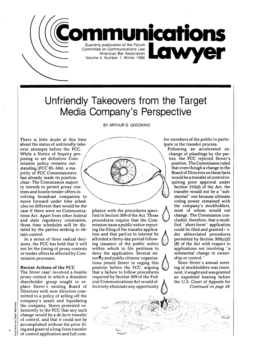 handle is hein.journals/comlaw4 and id is 1 raw text is: 00
immunications
Quarterly publication of the Forum
Committee on Communications Law
American Bar Association
Volume 4, Number 1, Winter 1986

Unfriendly Takeovers from the Target
Media Company's Perspective
BY ARTHUR B. GOODKIND

There is little doubt at this time
about the status of unfriendly take-
over attempts before the FCC.
While a Notice of Inquiry pro-
posing to set definitive Corn- /
mission policy remains out-
standing (FCC 85-349), a ma-
jority of FCC Commissioners  <
has already made its position
clear: The Commission majori-
ty intends to permit proxy con-
tests and hostile tender offers in-
volving broadcast companies to
move forward under time sched-
ules no different than would be the
case if there were no Communica-
tions Act. Apart from other federal
and state regulatory constraints,
those time schedules will be dic-
tated by the parties seeking to ob-
tain control.
In a series of three radical deci-
sions, the FCC has held that it will
not let the timing of proxy contests
or tender offers be affected by Com-
mission processes.
Recent Actions of the FCC
The Storer case' involved a hostile
proxy contest in which a dissident
shareholder group sought to re-
place Storer's existing Board of
Directors with new directors com-
mitted to a policy of selling off the
company's assets and liquidating
the company. Storer protested ve-
hemently to the FCC that any such
change would be a de facto transfer
of control, and that it could not be
accomplished without the prior fil-
ing and grant of a long-form transfer
of control application and full com-

for members of the public to partic-
ipate in the transfer process.
Following an accelerated ex-
change of pleadings by the par-
\ ties, the FCC rejected Storer's

pliance with the procedures speci-
fied in Section 309 of the Act. Those
procedures require that the Com-
mission issue a public notice report-
ing the filing of the transfer applica-
tion and that parties in interest be
afforded a thirty-day period follow-
ing issuance of the public notice
within which to file petitions to
deny the application. Several mi-
nority and public citizens' organiza-
tions joined Storer in urging this
position before the FCC, arguing
that a failure to follow procedures
required by Section 309 of the Fed-
eral Communications Act would ef-
fectively eliminate any opportunity

6
6
6
6

position. The Commission ruled
that even though a change in the
Board of Directors on these facts
would be a transfer of control re-
quiring prior approval under
Section 310(d) of the Act, the
transfer would not be a sub-
stantial one because ultimate
voting power remained with
the company's stockholders,
most of whom would not
change. The Commission con-
cluded, therefore, that a modi-
fied short-form application
could be filed and granted v n-
der abbreviated procedures
permitted by Section 309(c)(2)
(B) of the Act with respect to
applications not involving a
substantial change in owner-
ship or control.
Since Storer's annual meet-
ing of stockholders was immi-
nent, it sought and was granted
an expedited hearing before
the U.S. Court of Appeals for
Continued on page 28

-:~'V: :'.  L ..,  .

.. G ,..: - : .


