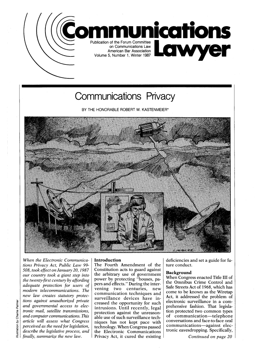 handle is hein.journals/comlaw5 and id is 1 raw text is: Communications
Publication of the Forum Committee  f l
on Communications Law
American Bar Association
Volume 5, Number 1, Winter 1987  Wi  g

Communications Privacy
BY THE HONORABLE ROBERT W. KASTENMEIER*

When the Electronic Communica-
tions Privacy Act, Public Law 99-
508, took effect on January 20, 1987
our country took a giant step into
the twenty-first century by affording
adequate protection for users of
modern telecommunications. The
new law creates statutory protec-
tions against unauthorized private
and governmental access to elec-
tronic mail, satellite transmissions,
and computer communications. This
article will assess what Congress
perceived as the need for legislation,
describe the legislative process, and
finally, summarize the new law.

Introduction
The Fourth Amendment of the
Constitution acts to guard against
the arbitrary use of government
power by protecting houses, pa-
pers and effects. During the inter-
vening  two   centuries, new
communication techniques and
surveillance devices have in-
creased the opportunity for such
intrusions. Until recently, legal
protection against the unreason-
able use of such surveillance tech-
niques has not kept pace with
technology. When Congress passed
the Electronic Communications
Privacy Act, it cured the existing

deficiencies and set a guide for fu-
ture conduct.
Background
When Congress enacted Title III of
the Omnibus Crime Control and
Safe Streets Act of 1968, which has
come to be known as the Wiretap
Act, it addressed the problem of
electronic surveillance in a com-
prehensive fashion. That legisla-
tion protected two common types
of communication-telephone
conversations and face-to-face oral
communications-against elec-
tronic eavesdropping. Specifically,
Continued on page 20


