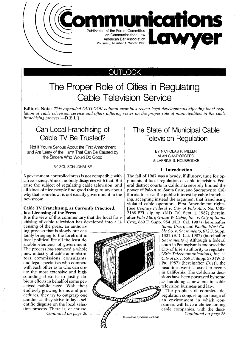handle is hein.journals/comlaw6 and id is 1 raw text is: ommunications
Publication of the Forum Committee
on Communications Law
American Bar Association
Volume 6, Number 1, Winter 1988

OUTLOO

The Proper Role of Cities in Regulating
Cable Television Service

Editor's Note: This expanded OUTLOOK column examines recent legal developments affecting local regu-
lation of cable television service and offers differing views on the proper role of municipalities in the cable
franchising process. -D.E.L.]

Can Local Franchising of
Cable TV Be Trusted?
Not If You're Serious About the First Amendment
and Are Leery of the Harm That Can Be Caused by
the Sincere Who Would Do Good
BY SOL SCHILDHAUSE
A government-controlled press is not compatible with
a free society. Almost nobody disagrees with that. But
raise the subject of regulating cable television, and
all kinds of nice people find good things to say about
why that, somehow, is not exactly government in the
newsroom.
Cable TV Franchising, as Currently Practiced,
Is a Licensing of the Press
It is the view of this commentary that the local fran-
chising of cable television has developed into a li-
censing of the press, an authoriz-
ing process that is slowly but cer-
tainly bringing to the forefront in
local political life all the least de-
sirable elements of government.
The process has spawned a whole
new industry of cable administra-
tors, commissions, consultants,
and legal specialists who compete
with each other as to who can cre-
ate the most extensive and high-
sounding rhetoric to justify du-
bious efforts in behalf of some per-
ceived public need. With their
endlessly growing forms and pro-
cedures, they try to outgrasp one
another as they strive to lay a sci-
entific disguise on the local selec-
tion process. There is, of course,
Continued on page 20

The State of Municipal Cable
Television Regulation
BY NICHOLAS P. MILLER,
ALAN CIAMPORCERO,
& LARRINE S. HOLBROOKE
I. Introduction
The fall of 1987 was a heady, if illusory, time for op-
ponents of local regulation of cable television. Fed-
eral district courts in California severely limited the
power of Palo Alto, Santa Cruz, and Sacramento, Cal-
ifornia to serve the public interest by cable franchis-
ing, accepting instead the argument that franchising
violated cable operators' First Amendment rights.
[See Century Federal v. City of Palo Alto, No. C-85-
2168 EFL slip. op. (N.D. Cal. Sept. 1, 1987) (herein-
after Palo Alto); Group W Cable, Inc. v. City of Santa
Cruz, 669 F. Supp. 954 (N.D. Cal. 1987) (hereinafter
Santa Cruz); and Pacific West Ca-
ble Co. v. Sacramento, 672 F. Supp.
1322 (E.D. Cal. 1987) (hereinafter
Sacramento).] Although a federal
court in Pennsylvania endorsed the
City of Erie's authority to regulate,
[Erie Telecommunications, Inc. v.
City of Erie, 659 F. Supp. 580 (W.D.
Pa. 1987) (hereinafter Erie)], the
headlines went as usual to events
in California. The California deci-
sions have been portrayed by some
as heralding a new era in cable
television business and law.
The prophets of complete de-
regulation conjure up an image of
an environment in which con-
sumers will have a choice among
cable companies, with the disci-
Continued on page 26



