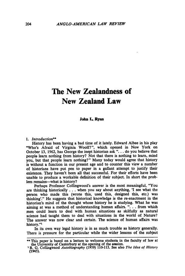 handle is hein.journals/comlwr1 and id is 214 raw text is: ANGLO-AMERICAN LAW REVIEW

The New Zealandness of
New Zealand Law
John L Ryan
1. Introduction*
History has been having a bad time of it lately. Edward Albee in his play
'Who's Afraid of Virginia Woolf?, which opened in New York on
October 13, 1962, has George the inept historian ask ... . do you believe that
people learn nothing from history? Not that there is nothing to learn, mind
you, but that people learn nothing? Many today would agree that history
is without a function in our present age and to counter this view a number
of historians have put pen to paper in a gallant attempt to justify their
existence. They haven't been all that successful. For their efforts have been
unable to produce a workable definition of their subject. In short the prob-
lem remains-what is history?
Perhaps Professor Collingwood's answer is the most meaningful, You
are thinking historically ... when you say about anything, 'I see what the
person who made this (wrote this, used this, designed this, etc.) was
thinking'. He suggests that historical knowledge is the re-enactment in the
historian's mind of the thought whose history he is studying. What he was
aiming at was a method of understanding human affairs. .... from which
men could learn to deal with human situations as skilfully as natural
science had taught them to deal with situations in the world of Nature?
The answer was now clear and certain. The science of human affairs was
history.'
In its own way legal history is in as much trouble as history generally.
There is pressure for the particular while the wider lessons of the subject
** This paper is based on a lecture to welcome students in the faculty of law at
the University of Canterbury at the opening of the session.
I R. G. Collingwaod Autobiography (1939) 110-115. See also The Idea of History
(1945).


