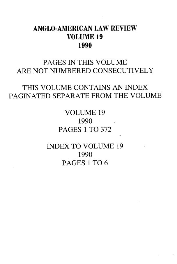handle is hein.journals/comlwr19 and id is 1 raw text is: ANGLO-AMERICAN LAW REVIEW
VOLUME 19
1990
PAGES IN THIS VOLUME
ARE NOT NUMBERED CONSECUTIVELY
THIS VOLUME CONTAINS AN INDEX
PAGINATED SEPARATE FROM THE VOLUME
VOLUME 19
1990
PAGES 1 TO 372
INDEX TO VOLUME 19
1990
PAGES 1 TO 6



