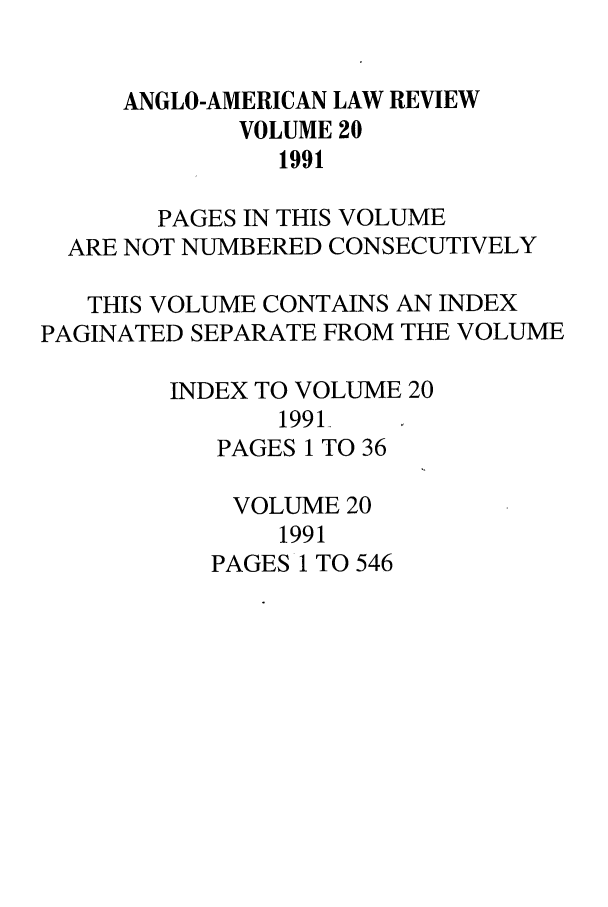handle is hein.journals/comlwr20 and id is 1 raw text is: ANGLO-AMERICAN LAW REVIEW
VOLUME 20
1991
PAGES IN THIS VOLUME
ARE NOT NUMBERED CONSECUTIVELY
THIS VOLUME CONTAINS AN INDEX
PAGINATED SEPARATE FROM THE VOLUME
INDEX TO VOLUME 20
1991-
PAGES 1 TO 36
VOLUME 20
1991
PAGES 1 TO 546


