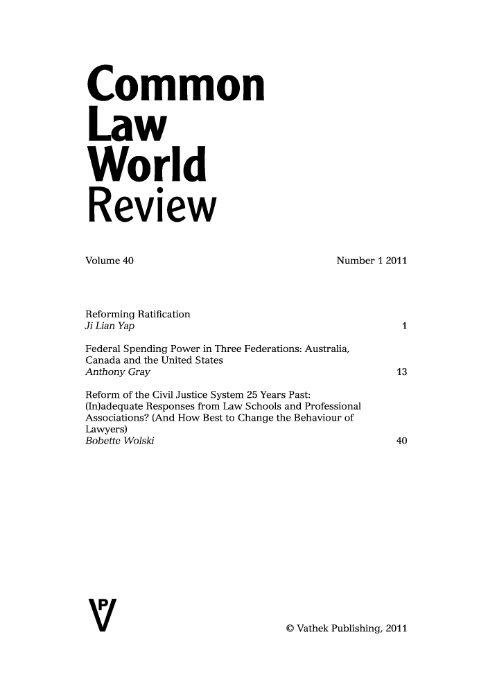handle is hein.journals/comlwr40 and id is 1 raw text is: Common
Law
World
Review
Volume 40                                     Number 1 2011
Reforming Ratification
Ji Lian Yap                                                I
Federal Spending Power in Three Federations: Australia,
Canada and the United States
Anthony Gray                                             13
Reform of the Civil Justice System 25 Years Past:
(In)adequate Responses from Law Schools and Professional
Associations? (And How Best to Change the Behaviour of
Lawyers)
Bobette Wolski                                           40
l  Vathek Publishing, 2011


