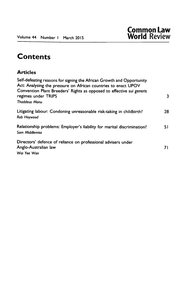 handle is hein.journals/comlwr44 and id is 1 raw text is: 




                                                     Common Law
Volume 44  Number I March 2015                       World     Review



Contents


Articles
Self-defeating reasons for signing the African Growth and Opportunity
Act: Analysing the pressure on African countries to enact UPOV
Convention Plant Breeders' Rights as opposed to effective sui generis
regimes under TRIPS                                                    3
Thaddeus Manu

Litigating labour: Condoning unreasonable risk-taking in childbirth?  28
Rob Heywood

Relationship problems: Employer's liability for marital discrimination?  51
Sam Middlemiss

Directors' defence of reliance on professional advisers under
Anglo-Australian law                                                  71
Wai Yee Wan


