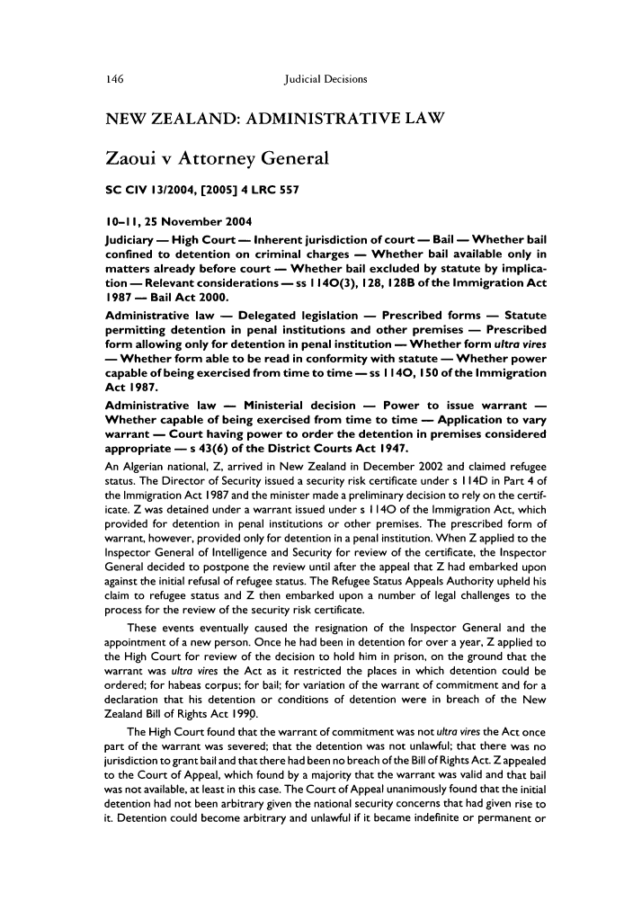 handle is hein.journals/commwlb32 and id is 154 raw text is: Judicial Decisions

NEW ZEALAND: ADMINISTRATIVE LAW
Zaoui v Attorney General
SC CIV 13/2004, [2005] 4 LRC 557
10-1I, 25 November 2004
Judiciary - High Court - Inherent jurisdiction of court - Bail - Whether bail
confined to detention on criminal charges - Whether bail available only in
matters already before court - Whether bail excluded by statute by implica-
tion - Relevant considerations - ss 1140(3), 128, 128B of the Immigration Act
1987 - Bail Act 2000.
Administrative law - Delegated legislation - Prescribed forms - Statute
permitting detention in penal institutions and other premises - Prescribed
form allowing only for detention in penal institution - Whether form ultra vires
- Whether form able to be read in conformity with statute - Whether power
capable of being exercised from time to time - ss 1140, 150 of the Immigration
Act 1987.
Administrative law - Ministerial decision - Power to issue warrant -
Whether capable of being exercised from time to time - Application to vary
warrant - Court having power to order the detention in premises considered
appropriate - s 43(6) of the District Courts Act 1947.
An Algerian national, Z, arrived in New Zealand in December 2002 and claimed refugee
status. The Director of Security issued a security risk certificate under s I 14D in Part 4 of
the Immigration Act 1987 and the minister made a preliminary decision to rely on the certif-
icate. Z was detained under a warrant issued under s 1140 of the Immigration Act, which
provided for detention in penal institutions or other premises. The prescribed form of
warrant, however, provided only for detention in a penal institution. When Z applied to the
Inspector General of Intelligence and Security for review of the certificate, the Inspector
General decided to postpone the review until after the appeal that Z had embarked upon
against the initial refusal of refugee status. The Refugee Status Appeals Authority upheld his
claim to refugee status and Z then embarked upon a number of legal challenges to the
process for the review of the security risk certificate.
These events eventually caused the resignation of the Inspector General and the
appointment of a new person. Once he had been in detention for over a year, Z applied to
the High Court for review of the decision to hold him in prison, on the ground that the
warrant was ultra vires the Act as it restricted the places in which detention could be
ordered; for habeas corpus; for bail; for variation of the warrant of commitment and for a
declaration that his detention or conditions of detention were in breach of the New
Zealand Bill of Rights Act 1990.
The High Court found that the warrant of commitment was not ultra vires the Act once
part of the warrant was severed; that the detention was not unlawful; that there was no
jurisdiction to grant bail and that there had been no breach of the Bill of Rights Act. Z appealed
to the Court of Appeal, which found by a majority that the warrant was valid and that bail
was not available, at least in this case. The Court of Appeal unanimously found that the initial
detention had not been arbitrary given the national security concerns that had given rise to
it. Detention could become arbitrary and unlawful if it became indefinite or permanent or


