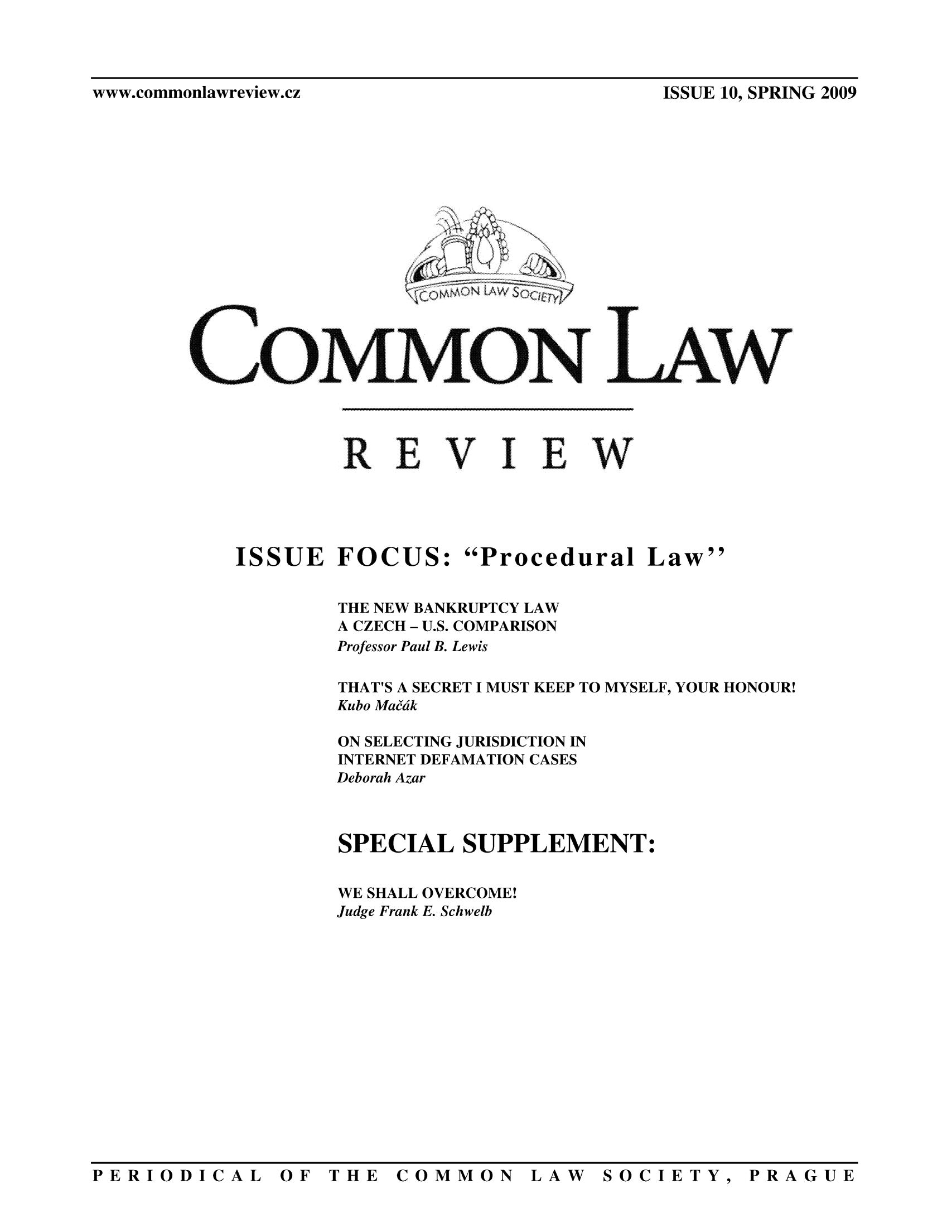 handle is hein.journals/comnlrevi10 and id is 1 raw text is: www.commonlawreview.cz                                            ISSUE 10, SPRING 2009wEVI EWISSUE FOCUS: Procedural LawTHE NEW BANKRUPTCY LAWA CZECH - U.S. COMPARISONProfessor Paul B. LewisTHAT'S A SECRET I MUST KEEP TO MYSELF, YOUR HONOUR!Kubo MaffdkON SELECTING JURISDICTION ININTERNET DEFAMATION CASESDeborah AzarSPECIAL SUPPLEMENT:WE SHALL OVERCOME!Judge Frank E. SchwelbPERIODICAL OF THE COMMON LAW SOCIETY, PRAGUEwww.commonlawreview.czISSUE 10, SPRING 20091c)  O