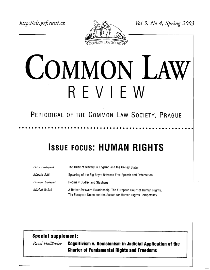 handle is hein.journals/comnlrevi4 and id is 1 raw text is: Vol 3, No 4, Spring 2003COMMONREVILAWEWPERIODICAL OF THE COMMON LAW SOCIETY, PRAGUEISSUE FOCUS: HUMAN RIGHTSPetra LustigoodMartin RdAPaylina HojeckdMichal BobekThe Dusk of Slavery in England and the United StatesSpeaking of the Big Boys: Between Free Speech and DefamationRegina v Dudley and StephensA Rather Awkward Relationship; The European Court of Human Rights,The European Union and the Search for Human Rights CompetencySpecial supplement:Pavel Holldnder  Cognitivism v. Decisionism in Judicial Application of theCharter of Fundamental Rights and Freedomsh ttp://cis.p rfcu ni. cz
