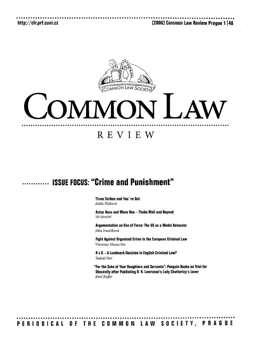 handle is hein.journals/comnlrevi7 and id is 1 raw text is: http://clr.prf.cuni.cz                                    (2006] Common Law Review Prague 1148co M AO N LAW S(oCkIETY,COMMON LAW............. 00*0...............                            .   .   .   .  ...REVIEW............ ISSUE FOCUS: Crime and PunishmentThree Strikes and You're OutAddla FlidrovdActus Rous and Mons Rea - Thabo Meli and BeyondVit HrneiffArgumentation on Use of Force: The US as a Model AdvocateJitka IvaneikodFight Against Organized Crime in the European Criminal LawVincenzo MusacchioR v 6 - A Landmark Decision in English Criminal Law?Taded  PetrFor the Sake of Your Daughters and Servants: Penguin Books on Trial forObscenity after Publishing D. H. Lawrence's Lady Chatterley's loverEmil RufferPERIODICAL             OF    THE     COMMON          LAW      SOCIETY,          PRAGUE