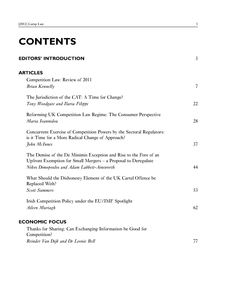 handle is hein.journals/comptnlj11 and id is 1 raw text is: 



[2012] Comp Law


CONTENTS


EDITORS'   INTRODUCTION                                                     3


ARTICLES
   Competition Law: Review of 2011
   Brian Kennelly                                                           7

   The Jurisdiction of the CAT: A Time for Change?
   Tony Woodgate and Ilaria Filippi                                        22

   Reforming UK  Competition Law Regime: The Consumer Perspective
   Maria Ioannidou                                                         28

   Concurrent Exercise of Competition Powers by the Sectoral Regulators:
   is it Time for a More Radical Change of Approach?
   John McInnes                                                            37

   The Demise of the De Minimis Exception and Rise to the Fore of an
   Upfront Exemption for Small Mergers - a Proposal to Deregulate
   Nikos Dimopoulos and Adam Labbett-Ainsworth                             44

   What  Should the Dishonesty Element of the UK Cartel Offence be
   Replaced With?
   Scott Summers                                                           53

   Irish Competition Policy under the EU/IMF Spotlight
   Aileen Murtagh                                                          62


ECONOMIC FOCUS
   Thanks for Sharing: Can Exchanging Information be Good for
   Competition?
   Reinder Van Dijk and Dr Leonie Bell                                     77


1


