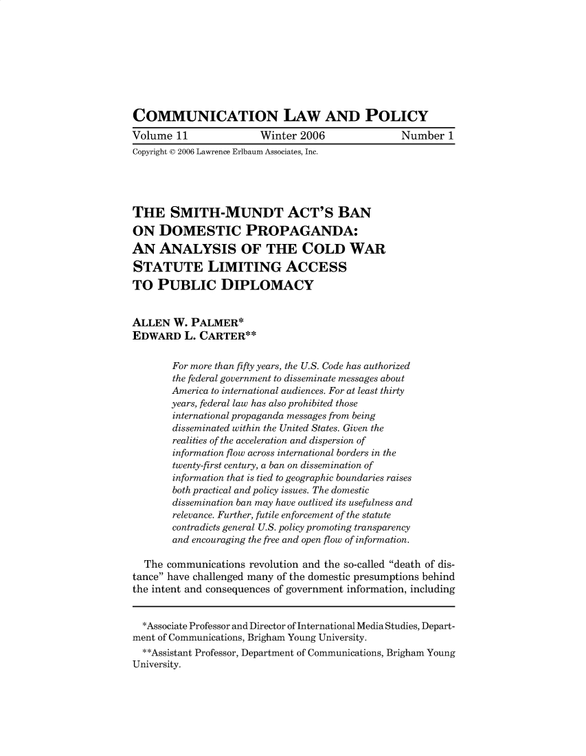 handle is hein.journals/comulp11 and id is 1 raw text is: COMMUNICATION LAW AND POLICYVolume 11               Winter 2006               Number 1Copyright © 2006 Lawrence Erlbaum Associates, Inc.THE SMITH-MUNDT ACT'S BANON DOMESTIC PROPAGANDA:AN ANALYSIS OF THE COLD WARSTATUTE LIMITING ACCESSTO PUBLIC DIPLOMACYALLEN W. PALMER*EDWARD L. CARTER**       For more than fifty years, the U.S. Code has authorized       the federal government to disseminate messages about       America to international audiences. For at least thirty       years, federal law has also prohibited those       international propaganda messages from being       disseminated within the United States. Given the       realities of the acceleration and dispersion of       information flow across international borders in the       twenty-first century, a ban on dissemination of       information that is tied to geographic boundaries raises       both practical and policy issues. The domestic       dissemination ban may have outlived its usefulness and       relevance. Further, futile enforcement of the statute       contradicts general U.S. policy promoting transparency       and encouraging the free and open flow of information.  The communications revolution and the so-called death of dis-tance have challenged many of the domestic presumptions behindthe intent and consequences of government information, including  *Associate Professor and Director of International Media Studies, Depart-ment of Communications, Brigham Young University.  **Assistant Professor, Department of Communications, Brigham YoungUniversity.