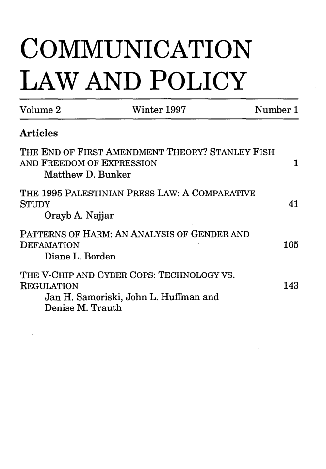 handle is hein.journals/comulp2 and id is 1 raw text is: COMMUNICATIONLAW AND POLICYVolume 2         Winter 1997        Number 1ArticlesTHE END OF FIRST AMENDMENT THEORY? STANLEY FISHAND FREEDOM OF EXPRESSION                 1    Matthew D. BunkerTHE 1995 PALESTINIAN PRESS LAW: A COMPARATIVESTUDY                                    41    Orayb A. NajjarPATTERNS OF HARM: AN ANALYSIS OF GENDER ANDDEFAMATION                              105    Diane L. BordenTHE V-CHIP AND CYBER COPS: TECHNOLOGY VS.REGULATION                              143    Jan H. Samoriski, John L. Huffman and    Denise M. Trauth