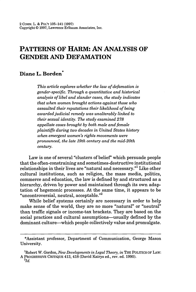 handle is hein.journals/comulp2 and id is 107 raw text is: 2 COMM. L. & POL'Y 105-141 (1997)Copyright © 1997, Lawrence Erlbaum Associates, Inc.PATTERNS OF HARM: AN ANALYSIS OFGENDER AND DEFAMATIONDiane L. Borden*        This article explores whether the law of defamation is        gender-specific. Through a quantitative and historical        analysis of libel and slander cases, the study indicates        that when women brought actions against those who        assaulted their reputations their likelihood of being        awarded judicial remedy was unalterably linked to        their sexual identity. The study examined 278        appellate cases brought by both male and female        plaintiffs during two decades in United States history        when emergent women's rights movements were        pronounced, the late 19th century and the mid-2Oth        century.    Law is one of several clusters of belief' which persuade peoplethat the often-constraining and sometimes-destructive institutionalrelationships in their lives are natural and necessary.' Like othercultural institutions, such as religion, the mass media, politics,commerce and education, the law is defined by and structured as ahierarchy, driven by power and maintained through its own adap-tation of hegemonic processes. At the same time, it appears to beuncontroversial, neutral, acceptable.2    While belief systems certainly are necessary in order to helpmake sense of the world, they are no more natural or neutralthan traffic signals or income-tax brackets. They are based on thesocial practices and cultural assumptions-usually defined by thedominant culture-which people collectively value and promulgate.  *Assistant professor, Department of Communication, George MasonUniversity.  1Robert W. Gordon, New Developments in Legal Theory, in THE POLITICS OF LAW:A PROGRESSIVE CRITIQUE 413, 418 (David Kairys ed., rev. ed. 1990).  21d.