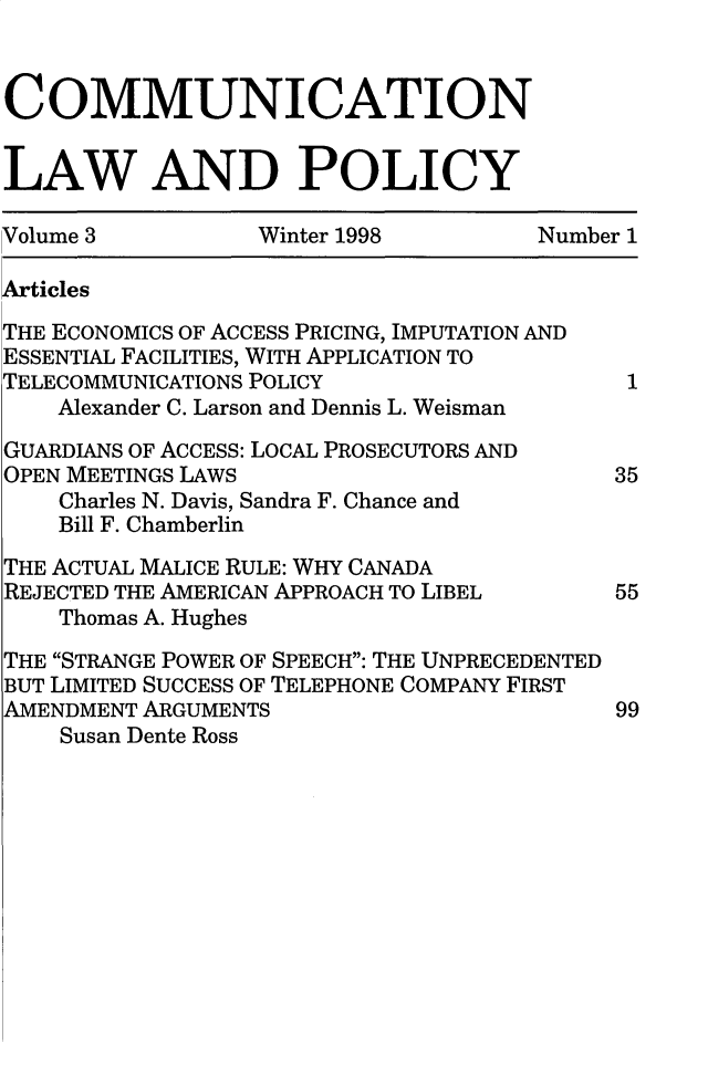 handle is hein.journals/comulp3 and id is 1 raw text is: COMMUNICATIONLAW AND POLICYVolume 3          Winter 1998        Number 1ArticlesTHE ECONOMICS OF ACCESS PRICING, IMPUTATION ANDESSENTIAL FACILITIES, WITH APPLICATION TOTELECOMMUNICATIONS POLICY                  1    Alexander C. Larson and Dennis L. WeismanGUARDIANS OF ACCESS: LOCAL PROSECUTORS ANDOPEN MEETINGS LAWS                        35    Charles N. Davis, Sandra F. Chance and    Bill F. ChamberlinTHE ACTUAL MALICE RULE: WHY CANADAREJECTED THE AMERICAN APPROACH TO LIBEL        55    Thomas A. HughesTHE STRANGE POWER OF SPEECH: THE UNPRECEDENTEDBUT LIMITED SUCCESS OF TELEPHONE COMPANY FIRSTAMENDMENT ARGUMENTS                       99    Susan Dente Ross