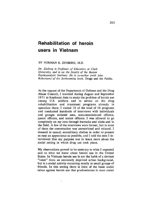 handle is hein.journals/condp1 and id is 283 raw text is: Rehabilitation of heroin
users in Vietnam
BY NORMAN E. ZINBERG, M.D.
Dr. Zinberg is Professor of Education at Clark
University, and is on the faculty of the Boston
Psychoanalytic Institute. He is co-author (with John
Robertson) of the Jbrthcoming book, Drugs and the Public.
At the request of the Department of Defense and the Drug
Abuse Council, I traveled during August and September
1971 in Southeast Asia to study the problem of heroin use
among U.S. soldiers and    to advise on the drug
rehabilitation and treatment programs already in
operation there. I visited 10 of the total of 16 programs
and conducted hundreds of interviews with individuals
and groups: enlisted men, noncommissioned officers,
junior officers, and senior officers. I was allowed to go
completely on my own through barracks and clubs and in
the field. A few of the interviews were formal, but in most
of them the conversation was unrestricted and relaxed. I
dressed in casual, nonmilitary clothes in order to present
as easy an appearance as possible, and I told the men I in-
terviewed that my purpose was to learn more about the
social setting in which drug use took place.
My observations proved to be contrary to what I expected
and to what we know about heroin use in the United
States. In Vietnam heroin use is not the habit of a deviant
loner from an extremely deprived urban background,
but is a social activity occurring mostly in small groups of
friends. In this setting there is little of the basic social
taboo against heroin use that predominates in most social


